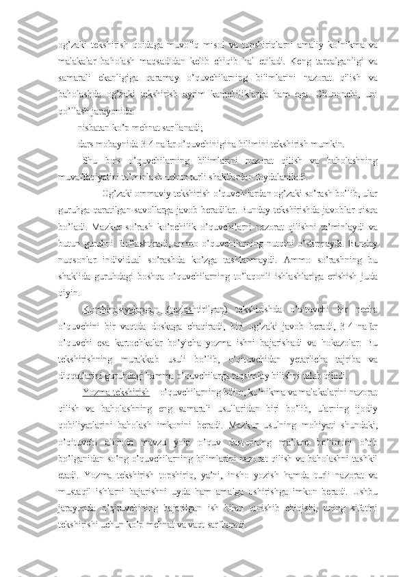 og’zaki   tekshirish   qoidaga   muvofiq   misol   va   topshiriqlarni   amaliy   ko’nikma   va
malakalar   baholash   maqsadidan   kelib   chiqib   hal   etiladi.   Keng   tarqalganligi   va
samarali   ekanligiga   qaramay   o’quvchilarning   bilimlarini   nazorat   qilish   va
baholashda   og’zaki   tekshirish   ayrim   kamchiliklarga   ham   ega.   Chunonchi,   uni
qo’llash jarayonida:
- nisbatan ko’p mehnat sarflanadi;
- dars mobaynida 3-4 nafar o’quvchinigina bilimini tekshirish mumkin. 
Shu   bois   o’quvchilarning   bilimlarini   nazorat   qilish   va   baholashning
muvaffaqiyatini ta’minlash uchun turli shakllardan foydalaniladi. 
          Og’zaki ommaviy tekshirish o’quvchilardan og’zaki so’rash bo’lib, ular
guruhga qaratilgan savollarga javob beradilar. Bunday tekshirishda javoblar qisqa
bo’ladi.   Mazkur   so’rash   ko’pchilik   o’quvchilarni   nazorat   qilishni   ta’minlaydi   va
butun   guruhni   faollashtiradi,   ammo   o’quvchilarning   nutqini   o’stirmaydi.   Bunday
nuqsonlar   individual   so’rashda   ko’zga   tashlanmaydi.   Ammo   so’rashning   bu
shaklida   guruhdagi   boshqa   o’quvchilarning   to’laqonli   ishlashlariga   erishish   juda
qiyin. 
Kombinasiyalangan   (tezlashtirilgan)   tekshirishda   o’qituvchi   bir   necha
o’quvchini   bir   vaqtda   doskaga   chaqiradi,   biri   og’zaki   javob   beradi,   3-4   nafar
o’quvchi   esa   kartochkalar   bo’yicha   yozma   ishni   bajarishadi   va   hokazolar.   Bu
tekshirishning   murakkab   usuli   bo’lib,   o’qituvchidan   yetarlicha   tajriba   va
diqqatlarini guruhdagi hamma o’quvchilarga taqsimlay bilishni talab qiladi.
Yozma tekshirish  – o’quvchilarning bilim, ko’nikma va malakalarini nazorat
qilish   va   baholashning   eng   samarali   usullaridan   biri   bo’lib,   ularning   ijodiy
qobiliyatlarini   baholash   imkonini   beradi.   Mazkur   usulning   mohiyati   shundaki,
o’qituvchi   alohida   mavzu   yoki   o’quv   dasturining   ma’lum   bo’limini   o’tib
bo’lganidan so’ng o’quvchilarning bilimlarini nazorat qilish va baholashni  tashkil
etadi.   Yozma   tekshirish   topshiriq,   ya’ni,   insho   yozish   hamda   turli   nazorat   va
mustaqil   ishlarni   bajarishni   uyda   ham   amalga   oshirishga   imkon   beradi.   Ushbu
jarayonda   o’qituvchining   bajarilgan   ish   bilan   tanishib   chiqishi,   uning   sifatini
tekshirishi uchun ko’p mehnat va vaqt sarflanadi. 