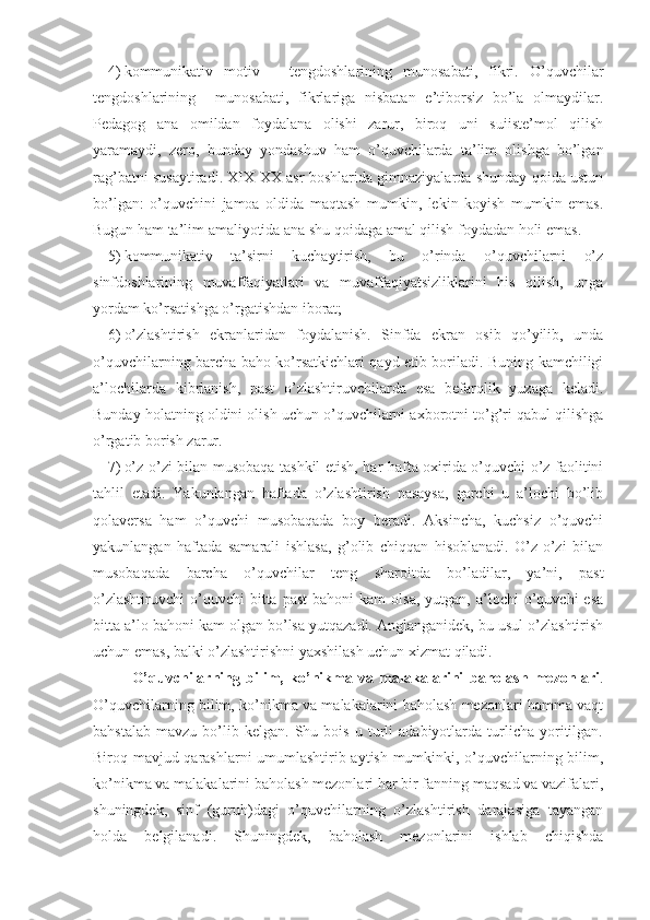 4) kommunikativ   motiv   –   tengdoshlarining   munosabati,   fikri.   O’quvchilar
tengdoshlarining     munosabati,   fikrlariga   nisbatan   e’tiborsiz   bo’la   olmaydilar.
Pedagog   ana   omildan   foydalana   olishi   zarur,   biroq   uni   suiiste’mol   qilish
yaramaydi,   zero,   bunday   yondashuv   ham   o’quvchilarda   ta’lim   olishga   bo’lgan
rag’batni susaytiradi. XIX-XX asr boshlarida gimnaziyalarda shunday qoida ustun
bo’lgan:   o’quvchini   jamoa   oldida   maqtash   mumkin,   lekin   koyish   mumkin   emas.
Bugun ham ta’lim amaliyotida ana shu qoidaga amal qilish foydadan holi emas.
5) kommunikativ   ta’sirni   kuchaytirish,   bu   o’rinda   o’quvchilarni   o’z
sinfdoshlarining   muvaffaqiyatlari   va   muvaffaqiyatsizliklarini   his   qilish,   unga
yordam ko’rsatishga o’rgatishdan iborat; 
6) o’zlashtirish   ekranlaridan   foydalanish.   Sinfda   ekran   osib   qo’yilib,   unda
o’quvchilarning barcha baho ko’rsatkichlari qayd etib boriladi. Buning kamchiligi
a’lochilarda   kibrlanish,   past   o’zlashtiruvchilarda   esa   befarqlik   yuzaga   keladi.
Bunday holatning oldini olish uchun o’quvchilarni axborotni to’g’ri qabul qilishga
o’rgatib borish zarur.
7) o’z-o’zi bilan musobaqa tashkil etish, har hafta oxirida o’quvchi o’z faolitini
tahlil   etadi.   Yakunlangan   haftada   o’zlashtirish   pasaysa,   garchi   u   a’lochi   bo’lib
qolaversa   ham   o’quvchi   musobaqada   boy   beradi.   Aksincha,   kuchsiz   o’quvchi
yakunlangan   haftada   samarali   ishlasa,   g’olib   chiqqan   hisoblanadi.   O’z-o’zi   bilan
musobaqada   barcha   o’quvchilar   teng   sharoitda   bo’ladilar,   ya’ni,   past
o’zlashtiruvchi   o’quvchi  bitta  past   bahoni   kam   olsa,   yutgan,   a’lochi  o’quvchi  esa
bitta a’lo bahoni kam olgan bo’lsa yutqazadi. Anglanganidek, bu usul o’zlashtirish
uchun emas, balki o’zlashtirishni yaxshilash uchun xizmat qiladi.
O’quvchilarning   bilim,   ko’nikma   va   malakalarini   baholash   mezonlari .
O’quvchilarning bilim, ko’nikma va malakalarini baholash mezonlari hamma vaqt
bahstalab   mavzu   bo’lib   kelgan.   Shu   bois   u  turli   adabiyotlarda   turlicha   yoritilgan.
Biroq mavjud qarashlarni  umumlashtirib aytish mumkinki, o’quvchilarning bilim,
ko’nikma va malakalarini baholash mezonlari har bir fanning maqsad va vazifalari,
shuningdek,   sinf   (guruh)dagi   o’quvchilarning   o’zlashtirish   darajasiga   tayangan
holda   belgilanadi.   Shuningdek,   baholash   mezonlarini   ishlab   chiqishda 