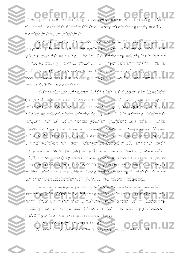 o’rganilgan   o’quv   materialining   strukturaviy   elementlari   o’rtasidagi   o’zaro
aloqalarni o’zlashtirish sifatini tashhislash. Davriy tekshirishning asosiy vazifasi –
tizimlashtirish va umumlashtirish.
Tekshirishni   tashkil   etishda   beshinchi   bosqich   ta’lim   oluvchilarning   ta’lim
jarayonining   barcha   bosqichlarida   egallangan   bilim,   ko’nikma   va   malakalarini
yakuniy   tekshirish   va   hisobga   olishdir.   O’zlashtirishning   yakuniy   hisobi   har   bir
chorak   va   o’quv   yili   oxirida   o’tkaziladi.   U   olingan   baholarni   qo’shib,   o’rtacha
arifmetik   ballni   mexanik   tarzda   chiqarishdangina   iborat   bo’lmasligi   lozim.   Bu,
avvalo,   mazkur   bosqichda   belgilangan   maqsadga   muvofiq   tarzda   mavjud   bilim
darajasi (sifati)ni tashxislashdir.
Tekshirishdan tashqari nazorat o’z ichiga baholash (jarayon sifatida) va baho
(natija   sifatida)   ham   oladi.   O’zlashtirish   tabellari,   sinf,   guruh   jurnallari,   reyting
daftarchalari   va   shu   kabilarda   baholar   shartli   belgilar,   kod   signallari,   xotiralash
belgilari   va   hokazolar   baho   ko’rinishida   qayd   etiladi.   O’quvchining   o’zlashtirish
darajasini   baholash   uchun   nazorat   yakunlari   (natijalari)   asos   bo’ladi.   Bunda
o’quvchilar ishining ham sifat, ham miqdor ko’rsatkichlari hisobga olinadi. Miqdor
ko’rsatkichlari ko’proq ballar yoki foizlarda. Sifat ko’rsatkichlari esa a’lo, yaxshi,
qoniqarli va hokazo baholovchi fikrlar yordamida qayd etiladi. Har bir baholovchi
fikrga oldindan kelishilgan (belgilangan) ma’lum ball, ko’rsatkich (masalan, o’rin
– 1, 2, 3, 4 va hokazo) tayinlanadi. Bunda baho o’lchash va hisoblashlar natijasida
olinadigan son emas, balki baholovchi fikrga yuklangan ma’no ekanini unutmaslik
muhim. Baholovchi son sifatida qo’llashga berilib ketishning oldini olish uchun bir
qator mamlakatlarda baholar harfli (A, V, S, D va hokazo) ifodaga ega.  
Bahoni amalda egallangan bilim, ko’nikma va malakalar bilan davlat ta’lim
standartiga ko’ra o’zlashtirilishi belgilangan bilim, ko’nikma va malakalar umumiy
hajmi   o’rtasidagi   nisbat   sifatida   tushunish   (ta’riflash)dan   ta’lim   darajasining
miqdoriy mazmuni kelib chiqadi. O’zlashtirish (ta’lim samaradorligi) ko’rsatkichi
BqAG’T yuz foiz nisbat asosida hisoblanadi. Bunda: 
B – o’zlashtirish (ta’lim samaradorligi) bahosi;
A – amalda o’zlashtirilgan bilim, ko’nikma va malakalarning hajmi; 