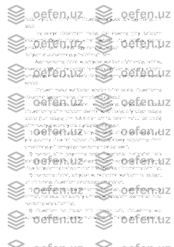 haddan   ziyod   ko’p   bo’lishi   ham   o’quvchilarning   yuzaki   dars   tayyorlashiga   olib
keladi.
Eng   asosiysi   o’zlashtirishni   hisobga   olish   shaxsning   ijobiy   fazilatlarini
shakllantirish,   yaxshi   o’qishga   xohish   uyg’otish,   o’quv   ishlariga   vijdonan
yondashish,   javob   berishga   tayyorlanishda   mustaqil   bo’lish   hamda   bilish
faoliyatini chuqurlashtirishga yo’naltirilmog’i lozim.
Agar   nazoratning   o’qitish   va   tarbiyalash   vazifalari   to’g’ri   amalga   oshirilsa,
shaxsning   tafakkurini   rivojlantirish   hamda   his-tuyg’ulari   va   axloqiy   sifatlarini
tarbiyalashga imkon tug’iladi. Bu o’z-o’zidan nazoratning rivojlantiruvchi vazifasi
sanaladi.
O’qituvchi   mazkur   vazifalardan   xabardor   bo’lish   asosida   o’quvchilarning
o’zlashtirish darajasini hisobga olishni to’g’ri tashkil etadi.
Ta’lim   natijalarini   tekshirish   va   baholashga   qo’yiladigan   talablar.
O’quvchilarning ta’lim natijalarini tekshirish va baholashga qo’yiladigan pedagog
talablar   (buni   pedagog   olim   N.A.Sorokin   ta’rifida   berishni   ma’qul   deb   topdik)
ta’lim nazariyasi va amaliyotida quyidagicha belgilangan:
1) har   bir   o’quvchining   o’quv   faoliyatini   nazorat   qilishni   talab   etadigan,   sinf
yoki   guruhning   o’quv   ishi   natijalari   o’quvchining   shaxsiy   natijalarining   o’rnini
almashtirishga yo’l bermaydigan nazoratning individual tavsifi;
2) nazoratni   ta’lim   jarayonining   barcha   bosqichlarida:   boshlang’ich   idrok
etishdan to bilimlarni amalda qo’llashgacha bo’lgan bosqichlarida o’quvchilarning
o’quv faoliyatlarining boshqa tomonlari bilan birgalikda olib borishning tizimliligi;
3) nazoratning   o’qitish,   tarbiyalash   va   rivojlantirish   vazifalarini   hal   etadigan,
uni olib borishga o’quvchilarni qiziqtiradigan turli shakllari;
4) o’quv   dasturining  barcha   qismlarini   qamrab   olgan,  o’quvchilarning   nazariy
bilimlari, intellektual hamda amaliy ko’nikma va malakalarini tekshirishdan iborat
nazoratning keng ko’lamliligi;
5) o’quvchilarni   har   jihatdan   bilib   olmasdan   turib,   o’qituvchining   xato
xulosalar   chiqarish,   subyektiv   munosabatda   bo’lishiga   yo’l   qo’ymasligi, 