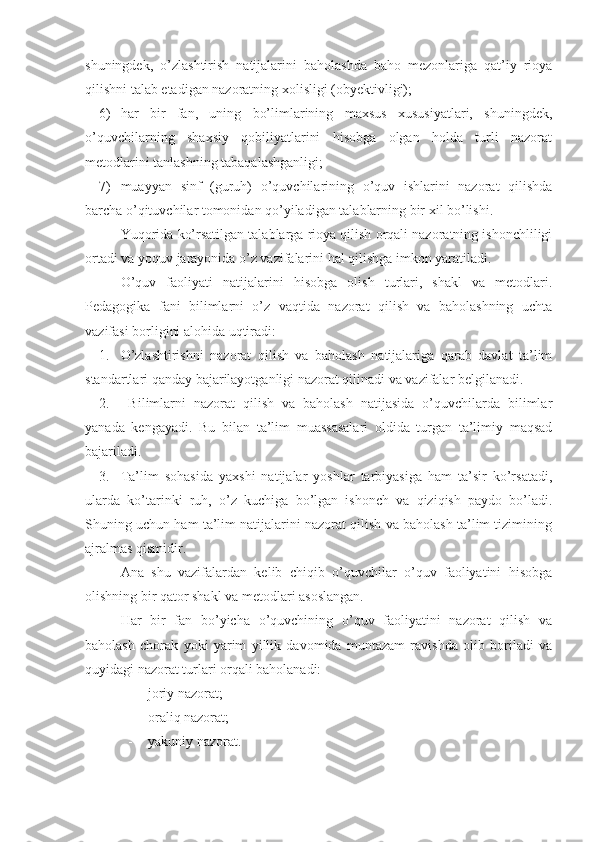 shuningdek,   o’zlashtirish   natijalarini   baholashda   baho   mezonlariga   qat’iy   rioya
qilishni talab etadigan nazoratning xolisligi (obyektivligi);
6) har   bir   fan,   uning   bo’limlarining   maxsus   xususiyatlari,   shuningdek,
o’quvchilarning   shaxsiy   qobiliyatlarini   hisobga   olgan   holda   turli   nazorat
metodlarini tanlashning tabaqalashganligi;
7) muayyan   sinf   (guruh)   o’quvchilarining   o’quv   ishlarini   nazorat   qilishda
barcha o’qituvchilar tomonidan qo’yiladigan talablarning bir xil bo’lishi.
Yuqorida ko’rsatilgan talablarga rioya qilish orqali nazoratning ishonchliligi
ortadi va yoquv jarayonida o’z vazifalarini hal qilishga imkon yaratiladi.
O’quv   faoliyati   natijalarini   hisobga   olish   turlari,   shakl   va   metodlari.
Pedagogika   fani   bilimlarni   o’z   vaqtida   nazorat   qilish   va   baholashning   uchta
vazifasi borligini alohida uqtiradi:
1. O’zlashtirishni   nazorat   qilish   va   baholash   natijalariga   qarab   davlat   ta’lim
standartlari qanday bajarilayotganligi nazorat qilinadi va vazifalar belgilanadi.
2.   Bilimlarni   nazorat   qilish   va   baholash   natijasida   o’quvchilarda   bilimlar
yanada   kengayadi.   Bu   bilan   ta’lim   muassasalari   oldida   turgan   ta’limiy   maqsad
bajariladi.
3. Ta’lim   sohasida   yaxshi   natijalar   yoshlar   tarbiyasiga   ham   ta’sir   ko’rsatadi,
ularda   ko’tarinki   ruh,   o’z   kuchiga   bo’lgan   ishonch   va   qiziqish   paydo   bo’ladi.
Shuning uchun ham ta’lim natijalarini nazorat qilish va baholash ta’lim tizimining
ajralmas qismidir.
Ana   shu   vazifalardan   kelib   chiqib   o’quvchilar   o’quv   faoliyatini   hisobga
olishning bir qator shakl va metodlari asoslangan.
Har   bir   fan   bo’yicha   o’quvchining   o’quv   faoliyatini   nazorat   qilish   va
baholash   chorak   yoki   yarim   yillik   davomida   muntazam   ravishda   olib   boriladi   va
quyidagi nazorat turlari orqali baholanadi:
- joriy nazorat;
- oraliq nazorat;
- yakuniy nazorat. 