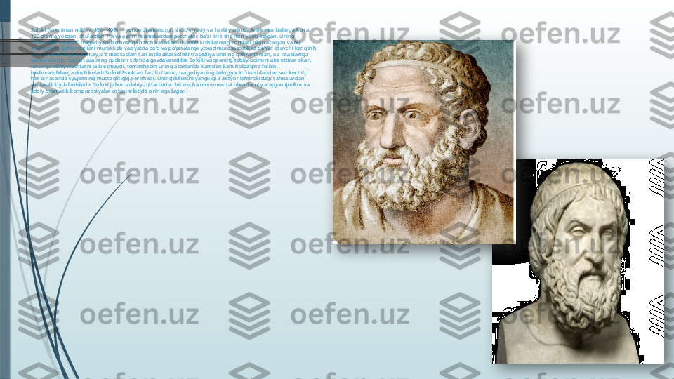 Sofok l (t ax minan mil. av. 496—406) — y unon dramat urgi, shoir, siy osiy  v a harbiy  arbob. Ant ik  manbalarga k oʻra, 
123 drama yozgan, shulardan 7t a v a ay rim dramalaridan parchalar, baʼzi lirik  sheʼrlari y et ib k elgan. Uning 
" Trax inalik  ay ollar " t ragediy asidan boshqa barcha asarlari olijanob k ishilarning nomlari bilan at algan v a bu 
asarlarning qahramonlari murak k ab vaziy at da doʻq va poʻpisalarga y ox ud murosasozlik k a daʼv at  et uv chi k engash 
va maslahat larga qaramay, oʻz maqsadlari sari int iladilar.Sofok l t ragediy alarining qahramonlari, oʻz ist ak lariga 
qarshi oʻlaroq, t aqdiri azalning qurboni sifat ida gav dalanadilar. Sofok l voqeaning t abiiy oqimini ak s et t irar ek an, 
t asv irga ilohiy  k uchlarni jalb et may di, t omoshabin uning asarlarida k amdan k am holdagina folbin, 
bashorat chilarga duch k eladi.Sofok l Esx ildan farqli oʻlaroq, t ragediy aning t rilogiy a k oʻrinishlaridan v oz k echib, 
har bir asarida sy ujet ning must aqilligiga erishadi. Uning ik k inchi y angiligi 3 ak t y or isht irok idagi sahnalardan 
samarali foy dalanishidir. Sofok l jahon adabiy ot i t arix idan bir necha monument al obrazlarni y arat gan ijodk or v a 
jiddiy dramat ik  k ompozit siy alar ust asi sifat ida oʻrin egallagan.                 
