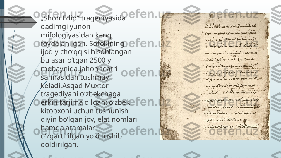 
„ Shoh Edip“ tragediyasida 
qadimgi yunon 
mifologiyasidan keng 
foydalanilgan. Sofoklning 
ijodiy choʻqqisi hisoblangan 
bu asar oʻtgan 2500 yil 
mobaynida jahon teatri 
sahnasidan tushmay 
keladi.Asqad Muxtor 
tragediyani oʻzbekchaga 
erkin tarjima qilgan: oʻzbek 
kitobxoni uchun tushunish 
qiyin boʻlgan joy, elat nomlari 
hamda atamalar 
oʻzgartirilgan yoki tushib 
qoldirilgan.              