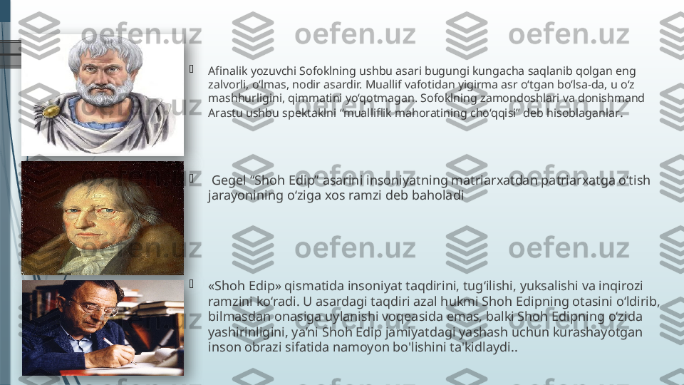 
Afinalik yozuvchi Sofoklning ushbu asari bugungi kungacha saqlanib qolgan eng 
zalvorli, o‘lmas, nodir asardir. Muallif vafotidan yigirma asr o‘tgan bo‘lsa-da, u o‘z 
mashhurligini, qimmatini yo‘qotmagan. Sofoklning zamondoshlari va donishmand 
Arastu ushbu spektaklni “mualliflik mahoratining cho‘qqisi” deb hisoblaganlar .

  Gegel “Shoh Edip” asarini insoniyatning matriarxatdan patriarxatga o‘tish 
jarayonining o‘ziga xos ramzi deb baholadi

«Shoh Edip» qismatida insoniyat taqdirini, tug‘ilishi, yuksalishi va inqirozi 
ramzini ko‘radi. U asardagi taqdiri azal hukmi Shoh Edipning otasini o‘ldirib, 
bilmasdan onasiga uylanishi voqeasida emas, balki Shoh Edipning o‘zida 
yashirinligini, ya’ni Shoh Edip jamiyatdagi yashash uchun kurashayotgan 
inson obrazi sifatida namoyon bo'lishini ta'kidlaydi..                 