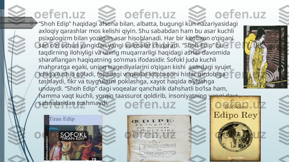 
“ Shoh Edip” haqidagi afsona bilan, albatta, bugungi kun nazariyasidagi 
axloqiy qarashlar mos kelishi qiyin. Shu sababdan ham bu asar kuchli 
psixologizm bilan yozilgan asar hisoblanadi. Har bir kitobxon o‘qigani 
sari o‘zi uchun yangidan yangi xulosalar chiqaradi. “Shoh Edip” bu – 
taqdirning ilohiyligi va uning muqarrarligi haqidagi asrlar davomida 
sharaflangan haqiqatning so‘nmas ifodasidir. Sofokl juda kuchli 
mahoratga egaki, uning tragediyalarini o‘qigan kishi  asardagi syujet 
ichiga tushib qoladi, fojiadagi voqealar kitobxonni hislar girdobiga  
tashlaydi, fikr va tuyg‘ularni poklashga, xayot haqida o‘ylashga 
undaydi. “Shoh Edip” dagi voqealar qanchalik dahshatli bo‘lsa ham, 
hamma vaqt kuchli, yorqin taassurot qoldirib, insoniyatning yangi davr 
sahnalaridan tushmaydi.              