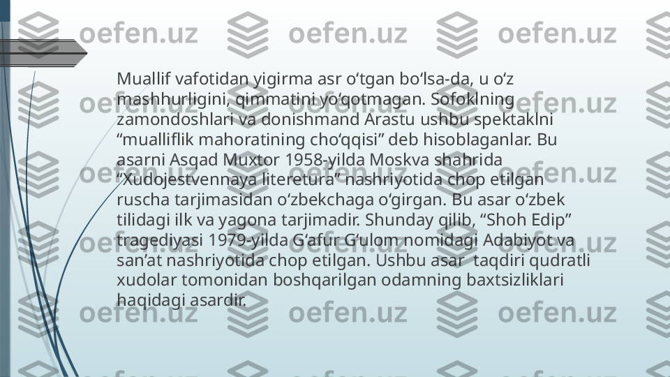 Muallif vafotidan yigirma asr o‘tgan bo‘lsa-da, u o‘z 
mashhurligini, qimmatini yo‘qotmagan. Sofoklning 
zamondoshlari va donishmand Arastu ushbu spektaklni 
“mualliflik mahoratining cho‘qqisi” deb hisoblaganlar. Bu 
asarni Asqad Muxtor 1958-yilda Moskva shahrida 
“Xudojestvennaya literetura” nashriyotida chop etilgan 
ruscha tarjimasidan o‘zbekchaga o‘girgan. Bu asar o‘zbek 
tilidagi ilk va yagona tarjimadir. Shunday qilib, “Shoh Edip” 
tragediyasi 1979-yilda G‘afur G‘ulom nomidagi Adabiyot va 
san’at nashriyotida chop etilgan. Ushbu asar  taqdiri qudratli 
xudolar tomonidan boshqarilgan odamning baxtsizliklari 
haqidagi asardir.              