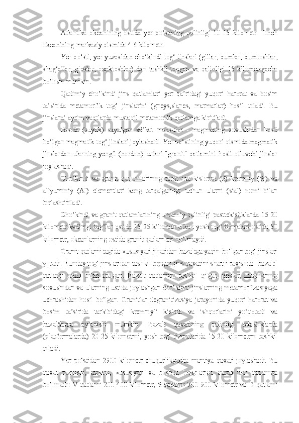 Atlantika   okeanining   ostida   yer   po‘stining   qalinligi   10-15   kilometr.   Tinch
okeanining markaziy qismida 4-6 kilometr. 
Yer po‘sti, yer yuzasidan cho‘kindi tog‘ jinslari (gillar, qumlar, qumtoshlar,
shag‘allar,   gipslar,   oxaktoshlar)   dan   tashkil   topgan   va   qalinligi   15   kilometrgacha
bo‘lishi mumkin. 
Qadimiy   cho‘kindi   jins   qatlamlari   yer   qa’ridagi   yuqori   harorat   va   bosim
ta’sirida   metamorfik   tog‘   jinslarini   (gneys,slanes,   marmarlar)   hosil   qiladi.   Bu
jinslarni ayrim vaqtlarda mustaqil metamorfik qatlamga kiritiladi.
Pastda   (suyuk)   suyulgan   silikat   mahsulot   -   magmaning   sovushidan   hosil
bo‘lgan magmatik tog‘ jinslari joylashadi. Yer po‘stining yuqori qismida magmatik
jinslardan ularning yengil (nordon) turlari "granit" qatlamini hosil  qiluvchi jinslar
joylashadi.
Cho‘kindi   va   granit   qatlamlarining   tarkibida   kislorod   (0)   kremniy   (Si)   va
allyuminiy   (Al)   elementlari   keng   tarqalganligi   uchun   ularni   (sial)   nomi   bilan
birlashtiriladi.  
Cho‘kindi va granit qatlamlarining umumiy qalinligi pasttekisliklarda 15-20
kilometr-kadimgi tog‘lar ostida 15-25 kilometr ulkan yosh tog‘ tizmalari ostida 50
kilometr, okeanlarning ostida granit qatlamlari bo‘lmaydi.
Granit qatlami tagida xususiyati jihatidan bazaltga yaqin bo‘lgan tog‘ jinslari
yotadi. Bunday tog‘ jinslaridan tashkil topgan jins qavatini shartli ravishda "bazalt"
qatlami   nomi   bilan   atalgan.   Bazalt   qatlamini   tashkil   qilgan   jinslar,   magmaning
sovushidan va ularning ustida joylashgan cho‘kindi jinslarning metamorfizasiyaga
uchrashidan   hosil   bo‘lgan.   Granitlar   degranitizasiya   jarayonida   yuqori   harorat   va
bosim   ta’sirida   tarkibidagi   kremniyli   kislota   va   ishqorlarini   yo‘qotadi   va
bazaltlarga   aylanishi   mumkin.   Bazalt   qavatining   qalinligi   tekisliklarda
(platformalarda)   20-25   kilometrni,   yosh   tog‘   tizmalarida   15-20   kilometrni   tashkil
qiladi.
Yer   po‘stidan   2900   kilometr   chuqurlikgacha   mantiya   qavati   joylashadi.   Bu
qavat   tuzilishi,   tarkibi,   xususiyati   va   boshqa   belgilariga   qarab   uch   qatlamga
bo‘linadi:   V qatlami   200-400  kilometr,  S qatlami   700-900  kilometr   va D  qatlami 