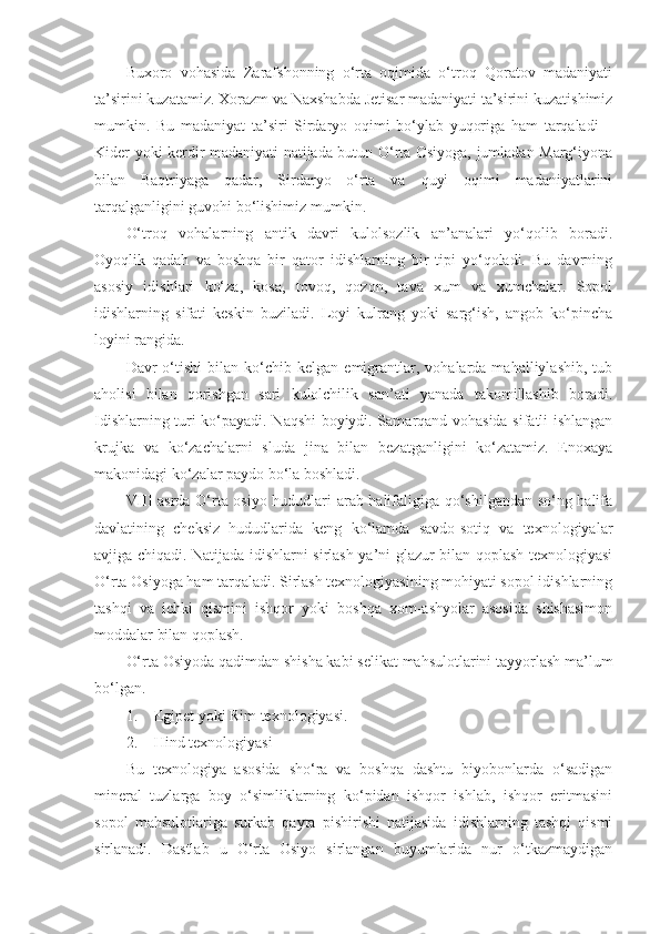 Buxoro   vohasida   Zarafshonning   o‘rta   oqimida   o‘troq   Qoratov   madaniyati
ta’sirini kuzatamiz. Xorazm va Naxshabda Jetisar madaniyati ta’sirini kuzatishimiz
mumkin.   Bu   madaniyat   ta’siri   Sirdaryo   oqimi   bo‘ylab   yuqoriga   ham   tarqaladi   –
Kider yoki kerdir madaniyati natijada butun O‘rta Osiyoga, jumladan Marg‘iyona
bilan   Baqtriyaga   qadar,   Sirdaryo   o‘rta   va   quyi   oqimi   madaniyatlarini
tarqalganligini guvohi bo‘lishimiz mumkin. 
O‘troq   vohalarning   antik   davri   kulolsozlik   an’analari   yo‘qolib   boradi.
Oyoqlik   qadah   va   boshqa   bir   qator   idishlarning   bir   tipi   yo‘qoladi.   Bu   davrning
asosiy   idishlari   ko‘za,   kosa,   tovoq,   qozon,   tava   xum   va   xumchalar.   Sopol
idishlarning   sifati   keskin   buziladi.   Loyi   kulrang   yoki   sarg‘ish,   angob   ko‘pincha
loyini rangida. 
Davr   o‘tishi   bilan   ko‘chib  kelgan   emigrantlar,   vohalarda  mahalliylashib,   tub
aholisi   bilan   qorishgan   sari   kulolchilik   san’ati   yanada   takomillashib   boradi.
Idishlarning turi ko‘payadi. Naqshi boyiydi. Samarqand vohasida sifatli ishlangan
krujka   va   ko‘zachalarni   sluda   jina   bilan   bezatganligini   ko‘zatamiz.   Enoxaya
makonidagi ko‘zalar paydo bo‘la boshladi. 
VIII asrda O‘rta osiyo hududlari arab halifaligiga qo‘shilgandan so‘ng halifa
davlatining   cheksiz   hududlarida   keng   ko‘lamda   savdo-sotiq   va   texnologiyalar
avjiga chiqadi. Natijada idishlarni sirlash ya’ni glazur bilan qoplash texnologiyasi
O‘rta Osiyoga ham tarqaladi. Sirlash texnologiyasining mohiyati sopol idishlarning
tashqi   va   ichki   qismini   ishqor   yoki   boshqa   xom-ashyolar   asosida   shishasimon
moddalar bilan qoplash. 
O‘rta Osiyoda qadimdan shisha kabi selikat mahsulotlarini tayyorlash ma’lum
bo‘lgan. 
1. Egipet yoki Rim texnologiyasi. 
2. Hind texnologiyasi 
Bu   texnologiya   asosida   sho‘ra   va   boshqa   dashtu   biyobonlarda   o‘sadigan
mineral   tuzlarga   boy   o‘simliklarning   ko‘pidan   ishqor   ishlab,   ishqor   eritmasini
sopol   mahsulotlariga   surkab   qayta   pishirishi   natijasida   idishlarning   tashqi   qismi
sirlanadi.   Dastlab   u   O‘rta   Osiyo   sirlangan   buyumlarida   nur   o‘tkazmaydigan 