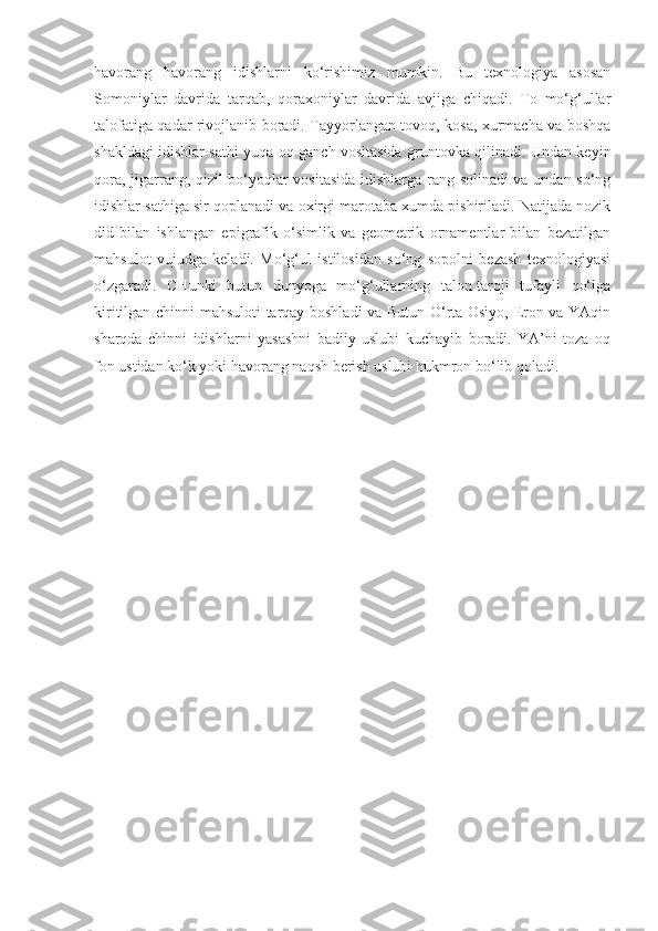 havorang   havorang   idishlarni   ko‘rishimiz   mumkin.   Bu   texnologiya   asosan
Somoniylar   davrida   tarqab,   qoraxoniylar   davrida   avjiga   chiqadi.   To   mo‘g‘ullar
talofatiga qadar rivojlanib boradi. Tayyorlangan tovoq, kosa, xurmacha va boshqa
shakldagi idishlar sathi yuqa oq ganch vositasida gruntovka qilinadi. Undan keyin
qora, jigarrang, qizil bo‘yoqlar vositasida idishlarga rang solinadi va undan so‘ng
idishlar sathiga sir qoplanadi va oxirgi marotaba xumda pishiriladi. Natijada nozik
did   bilan   ishlangan   epigrafik   o‘simlik   va   geometrik   ornamentlar   bilan   bezatilgan
mahsulot   vujudga   keladi.   Mo‘g‘ul   istilosidan   so‘ng   sopolni   bezash   texnologiyasi
o‘zgaradi.   CHunki   butun   dunyoga   mo‘g‘ullarning   talon-taroji   tufayli   qo‘lga
kiritilgan chinni mahsuloti tarqay boshladi va Butun O‘rta Osiyo, Eron va YAqin
sharqda   chinni   idishlarni   yasashni   badiiy   uslubi   kuchayib   boradi.   YA’ni   toza   oq
fon ustidan ko‘k yoki havorang naqsh berish uslubi hukmron bo‘lib qoladi. 