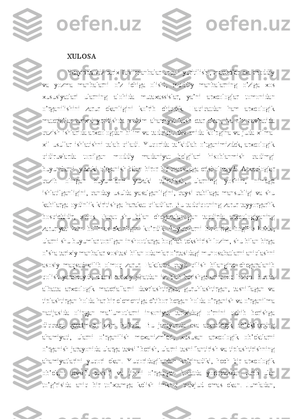 XULOSA
Yuqorida   biz   tarix  fani   manbalar   orqali  yoritilishi,  manbalar   esa   moddiy
va   yozma   manbalarni   o’z   ichiga   olishi,   moddiy   manbalarning   o’ziga   xos
xususiyatlari   ularning   alohida   mutaxassislar,   ya’ni   arxeologlar   tomonidan
o’rganilishini   zarur   ekanligini   ko’rib   chiqdik.   Haqiqatdan   ham   arxeologik
materiallar   tarixni   yoritishda   muhim   ahamiyat   kasb   etar   ekan,   bu   o’z   navbatida
qazish ishlarida arxeologdan bilim va tadqiqot davomida ko’pgina va juda xilma-
xil   usullar   ishlatishni   talab   qiladi.   Yuqorida   ta’kidlab   o’tganimizdek,   arxeologik
qidiruvlarda   topilgan   moddiy   madaniyat   belgilari   hisoblanmish   qadimgi
buyumlarni   yuzaki o’rganish bilan biror bir maqsadga erisholmaydi. Arxeologlar
qazib   olingan   buyumlarni   yuzaki   ta’riflash,   ularning   yoshini,   nimaga
ishlatilganligini,   qanday   usulda   yasalganligini,   qaysi   qabilaga   mansubligi   va   shu
kabilarga  oydinlik  kiritishga   harakat   qiladilar.  Bu   tadqiqotning   zarur   tayyorgarlik
bosqichidir,   xolos.   Faqat   shu   bilan   chegaralanilgan   taqdirda   arxeologiyaning
zaruriyati   ham   bo’lmas   ekanligini   ko’rdik.   Buyumlarni   bir-biriga   bog’liq   holda,
ularni shu buyumlar topilgan inshootlarga bog’lab tekshirish lozim, shu bilan birga
o’sha tarixiy manbalar vositasi bilan odamlar o’rtasidagi munosabatlarni aniqlashni
asosiy   maqsad   qilib   olmoq   zarur.   Faktlarni   qayd   qilish   bilangina   chegaralanib
qolish   yaramaydi,   ularni   tarixiy   jihatdan   izohlab   berishga   urinmoq   lozim.   Bunda
albatta   arxeologik   materiallarni   davrlashtirgan,   guruhlashtirgan,   tasniflagan   va
tiplashtirgan holda har bir elementiga e’tibor bergan holda o’rganish va o’rganilma
natijasida   olingan   ma’lumotlarni   insoniyat   tarixidagi   o’rnini   ochib   berishga
diqqatni   qaratmoq   lozim   bo’ladi.   Bu   jarayonda   esa   arxeologik   ob’ektlarning
ahamiyati,   ularni   o’rganilish   mexanizmlari,   xususan   arxeologik   ob’ektlarni
o’rganish jarayonida ularga tavsif berish, ularni tasniflantirish va tiplashtirishning
ahamiyatlarini   yuqori   ekan.   Yuqoridagilardan   ko’rinadiki,   hech   bir   arxeologik
ob’ektni   tavsifi,   tasnifi   va   tipini   o’rgangan   holatda   yoritmasdan   turib   ular
to’g’risida   aniq   bir   to’xtamga   kelish   imkoni   mavjud   emas   ekan.   Jumladan, 