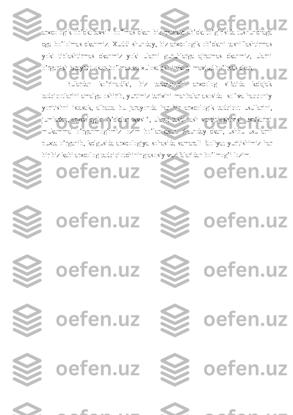 arxeologik ob’ekt tavsifi bo’lmas ekan biz mazkur ob’ekt to’g’risida tushunchaga
ega   bo’lolmas   ekanmiz.   Xuddi   shunday,   biz   arxeologik   ob’ektni   tasniflashtirmas
yoki   tiplashtirmas   ekanmiz   yoki   ularni   guruhlarga   ajratmas   ekanmiz,   ularni
o’rganish jarayoni oson bo’lmas va xulosalash imkoni mavjud bo’lmas ekan.
Bulardan   ko’rinadiki,   biz   tadqiqotchi   arxeolog   sifatida   kelajak
tadqiqotlarini amalga oshirib, yurtimiz tarixini manbalar asosida   sof va haqqoniy
yoritishni   istasak,   albatta   bu   jarayonda   har   bir   arxeologik   tadqiqot   usullarini,
jumladan,   arxeologik   ob’ektlar   tavsifi,   ularni   tasniflash   va   tiplashtirish   usullarini
mukammal   o’rganmog’imiz   lozim   bo’lar   ekan.   Shunday   ekan,   ushbu   usullarni
puxta   o’rganib,   kelgusida   arxeologiya   sohasida   samarali   faoliyat   yuritishimiz   har
bir biz kabi arxeolog tadqiqiotchining asosiy vazifalaridan bo’lmog’i lozim. 