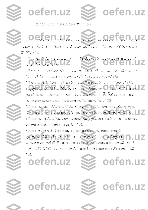 FOYDALANILGAN ADABIYOTLAR:
  1.   Мирзиёев   Ш.М.   «Миллий   тараққиёт   йўлимизни   қатъият   билан
давом   эттириб,   янги   босқичга   кўтарамиз».   1-жилд.   Тошкент   «Ўзбекистон»
2017й. Б-29.
2. Каримов И.А. Биз келажагимизни ўз қўлимиз билан қурамиз.-Асарлар,7-
жилд.  Тошкент, 1999.
3. Бичурин   Н.Я(Иакинф).   Собрание   сведений   о   народах,   обитавших
Средней Азии в древние времена. Ч. II . - Алма-аты :  Ы л ы м, 1998
4.Бижанов Е.Б. Каменный век Устюрта // Автореф. д.и.н. – Нукус, 199 6. 
5.Джуракулов   М.Д.,   Холматов   Н.У.   Мезолит   и   неолит   Среднего
Зарафшана.   –   Ташкент:   Фан,   1991.   Холматов   Н.Ў.   Ўзбекистон   неолит
даври жамоалари моддий маданияти. Тошкент, Фан, 2008.
6.Виноградова Н.М.,Ранов В.А.Филимонова Т.Г. Памятники Кангуртута в
Юго-Западном Таджикистане (эпоха неолита бронзовый век. М., 2008. 
7.Виноградов   А.В.   Кельтеминарская   культура.   Автореф.   дисс.   на   соиск.
уч. степени канд. истор. наук, М., 1957.
8.Виноградов А.В. К вопросу о южных связах кельтеминарской 
культуры.- СЭ, 1957, №1, с.34-45.; Толстов С.П.Низовья Амударьи, 
Сарыкамыш, Узбой.  //  История формирования и заселения – МХЭ, вып.3. 
– М., 1960.  С.170-177.  Итина М.А. Первобытная керамика Хорезма. ТХЭ, 
1959.  