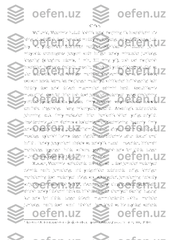 Kirish.
Ma’lumki,   Vatanimiz   hududi   kishilik   tarixi   rivojining   ilk   bosqichlarini   o‘z
ichiga oluvchi  tosh davri jamoalari moddiy madaniyatiga oid yodgorliklarga juda
boy.   Bu   yodgorliklar   tadqiqotlari   natijalari   mamlakatimiz   hududlari   jahon
miqyosida   antropogenez   jarayoni   sodir   bo‘lgan   tarixiy   mintaqalar   jumlasiga
kirganligi   («Farg‘ona   odami»,   1   mln,   200   ming   yil),   tosh   asri   rivojlanish
bosqichlari   barchasiga   (paleolit,   mezolit,   neolit)   oid   yodgorliklar   mavjudligi   va
ular   tadqiqotida   qo‘lga   kiritilgan   manbalar   shu   zaminda   jamoalar   uzluksiz,
avtoxton   tarzda   ketma-ket   rivojlangan   madaniyat   sohibkorlari   bo‘lishganligi   kabi
ibtidoiy   davr   tarixi   dolzarb   muammolari   echimini   berdi.   Respublikamiz
mustaqilligi     sharofati     bilan  tosh   davri   jamoalari   madaniyati     yangi   qirralarining
yoritilishi,   yodgorliklarni     yangicha     ilmiy   qarashlar     va   yondoshuvlar     asosida
atroflicha   o‘rganishga       keng   imkoniyatlar yaratildi.   Arxeologik   tadqiqotlarda
jahonning     etuk     ilmiy   markazlari     bilan     hamkorlik   ishlari     yo‘lga   qo‘yildi.
Prezidentimiz     Islom   Karimov   «Davlatimiz,   mamlakatimizning     haqqoniy     ilmiy
tarixini     yaratish     keng     jamoatchiligimiz     uchun     g‘oyat     muhim     va   dolzarb
masalaga     aylanishi   lozim»   degan   o‘gitlari   tadqiqotlarimiz   uchun   dasturil   amal
bo‘ldi 1
.   Tarixiy   jarayonlarni   obektiv   va   tarixiylik   nuqtai   -   nazaridan,   birlamchi
manbalarga     tayangan     holda     xolisona     yoritib   berish   tarix   fani   oldida     turgan
muhim, ma’suliyatli  vazifalardan  biri  bo‘lib qoldi. 
Xususan, Vatanimiz   sarhadlarida   tosh asri   va   u davr jamoalari madaniyati
tizimida     neolit     jamoalariga     oid     yodgorliklar     tadqiqotida     qo‘lga     kiritilgan
manbalarning davr   madaniyati   o‘ziga xos   xususiyatlari, jamoalarning   iqtisodiy
xo‘jalik   va     madaniy   kashfiyotlari,   o‘zaro   madaniy     aloqalar,   madaniyatlar   kelib
chiqish  tarixiy ildizlarini  idrok eta bilishda  naqadar  ahamiyatli ekanligi  bugungi
kun   tarix   fani   oldida     turgan   dolzarb     muammolardandir.   Ushbu     manbalar
jumlasiga     neolit   davri     sopol     idishlari     ham   kiradi   va   biz   quyidagi   satrlarda
1
 Каримов И.А. Биз келажагимизни ўз қўлимиз билан қурамиз.-Асарлар,7-жилд.  Тошкент, 1999, 154-бет. 