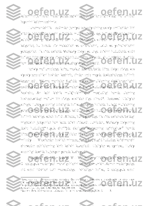 kaltaminor jamoalari madaniyatiga tegishli sopol idishlar to‘g‘risidagi ma’lumotlar
bayonini keltirmoqchimiz. 
Hunarmandchilik  -  qadimdan  jamiyat  taraqqiyotining  asosiy   omillaridan  biri
sifatida   ishlab   chiqaruvchi   xo‘jalikda   muhim   o‘ringa   ega   bo‘lgan.   Mamlakatimiz
xalqlari   qadimgi   davrlardanoq   turli   hunarmandchilik   sohalari   bilan   shug‘ullanib
kelganlar,   bu   borada   o‘z   maktablari   va   an’analarini,   uslub   va   yo‘nalishlarini
yaratganlar.   Ilk   o‘rta   asrlarda   Markaziy   Osiyo   va   unga   qo‘shni   hududlarda   sodir
bo‘lgan ijtimoiy-siyosiy o‘zgarishlar butun O‘rta Osiyoda, shu jumladan, Sug‘dda
ham urbanizatsion jarayonlarning kuchayishiga olib keldi. 
Tarixiy   ma’lumotlarga   ko‘ra,   mazkur   davr   arafasida   O‘rta   Osiyo   o‘ziga   xos
siyosiy   tarqoqlikni   boshdan   kechirib,   o‘ndan   ortiq   mayda   davlatchalarga   bo‘linib
ketgan   edi 1
.   YOzma   manbalar   Sug‘dda   muayyan   mulklarning   shakllanganligini
tasdiqlaydi,   jumladan,   Xitoy   yilnomalarida   Sug‘d   hududida   Kan,   SHы,   Mi,   Xe,
Nashebo,   An   kabi   kichik   mulk(hokimlik)lar   mavjudligi   hamda   ularning
boshqaruvidagi   ma’lum   bir   o‘ziga   xosliklar   tilga   olinadi 2
.   Dastavval   Eftaliylar
so‘ngra Turkiy xoqonligi tobeligida bo‘lsa-da, ayrim hollarda bu kabi mulklarning
yangi ma’muriy markazlari vujudga keldi. Bu esa bir  butun madaniy vohalarning
bo‘linib ketishiga sabab bo‘ldi. Albatta, bunday holatga ilk o‘rta asrlar arafasidagi
migratsion   jarayonlar   ham   katta   ta’sir   o‘tkazdi.   Jumladan,   Markaziy   Osiyoning
dasht   hududlari(“Buyuk   cho‘l”)da   ekologik   vaziyatning   og‘irlashuvi 3
  hamda
O‘rta   Osiyo   hududining   turkiy   sulolalar   hukmronligi   ta’siriga   tortilishi   natijasida
milodiy III-IV asrlardan boshlab mintaqa, jumladan, Sug‘d hududiga ko‘chmanchi
chorvador   qabilalarning   kirib   kelishi   kuzatiladi.   Eftaliylar   va   ayniqsa,   Turkiy
xoqonligi davrida bu jarayon yanada kuchayadi. 
Turkiyada   eramizdan   avvlgi   VIII-VII   ming   yilliklarga   oid   Neolit   davri
CHatalguyuk madaniyati  manzilgohlarini uchratish mumkin. Zamon madaniyatiga
oid   sopol   idishlari   turli   maqsadlarga     ishlatilgan   bo‘lsa,   CHatalguyuk   sopol
1
Камалиддинов Ш.С. Историческая география Южного Согда и Тоҳаристана по арабоязычным источникам
( IX -начала  XIII в.в.).-Т а шкент:  Ўзбекистон,1996.-С. 8.
2
Бичурин  Н.Я(Иакинф).   Собрание  сведений   о  народах,   обитавших   Средней  Азии   в  древние  времена.  Ч. II . -
Алма-аты :  Ы л ы м, 1998. -С.280-285, 291-298, 322-332.
3
Қадимги Ўрта Осиё тарихидан лавҳалар.-Тошкент: Fan va texnologiya,2008.-С.111-112. 