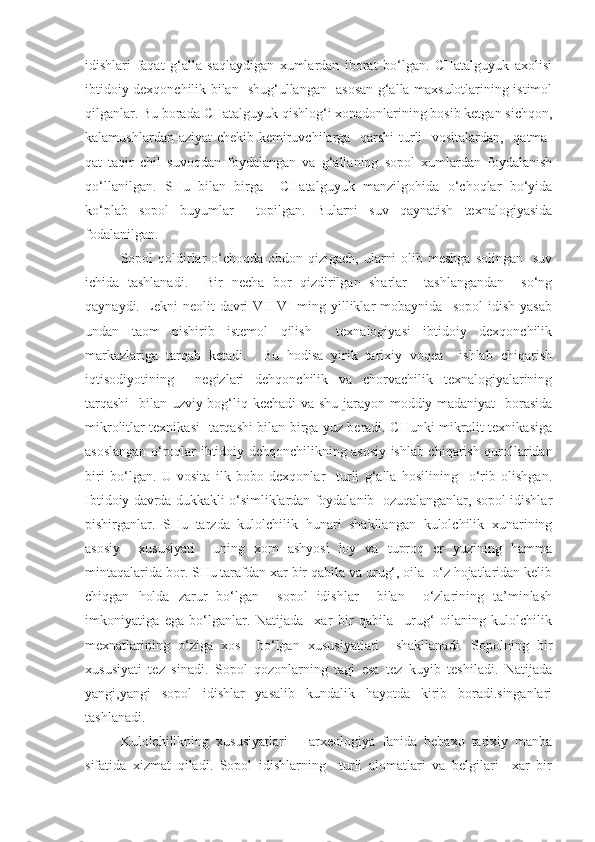 idishlari   faqat   g‘alla   saqlaydigan   xumlardan   iborat   bo‘lgan.   CHatalguyuk   axolisi
ibtidoiy dexqonchilik bilan   shug‘ullangan   asosan g‘alla maxsulotlarining istimol
qilganlar. Bu borada CHatalguyuk qishlog‘i xonadonlarining bosib ketgan sichqon,
kalamushlardan aziyat  chekib kemiruvchilarga   qarshi  turli   vositalardan,   qatma-
qat   taqir   chil   suvoqdan   foydalangan   va   g‘allaning   sopol   xumlardan   foydalanish
qo‘llanilgan.   SHu   bilan   birga     CHatalguyuk   manzilgohida   o‘choqlar   bo‘yida
ko‘plab   sopol   buyumlar     topilgan.   Bularni   suv   qaynatish   texnalogiyasida
fodalanilgan. 
Sopol  qoldirlar  o‘choqda  obdon qizigach,  ularni  olib meshga  solingan    suv
ichida   tashlanadi.     Bir   necha   bor   qizdirilgan   sharlar     tashlangandan     so‘ng
qaynaydi.   Lekni   neolit   davri   VII-VI   ming   yilliklar   mobaynida     sopol   idish   yasab
undan   taom   pishirib   istemol   qilish     texnalogiyasi   ibtidoiy   dexqonchilik
markazlariga   tarqab   ketadi.     Bu   hodisa   yirik   tarixiy   voqea     ishlab   chiqarish
iqtisodiyotining     negizlari   dehqonchilik   va   chorvachilik   texnalogiyalarining
tarqashi    bilan uzviy bog‘liq kechadi va shu jarayon moddiy madaniyat    borasida
mikrolitlar texnikasi   tarqashi bilan birga yuz beradi. CHunki mikrolit texnikasiga
asoslangan o‘roqlar ibtidoiy dehqonchilikning asosiy ishlab chiqarish qurollaridan
biri   bo‘lgan.   U   vosita   ilk   bobo   dexqonlar     turli   g‘alla   hosilining     o‘rib   olishgan.
Ibtidoiy davrda dukkakli o‘simliklardan foydalanib  ozuqalanganlar, sopol idishlar
pishirganlar.   SHu   tarzda   kulolchilik   hunari   shakllangan   kulolchilik   xunarining
asosiy     xususiyati     uning   xom   ashyosi   loy   va   tuproq   er   yuzining   hamma
mintaqalarida bor. SHu tarafdan xar bir qabila va urug‘, oila  o‘z hojatlaridan kelib
chiqgan   holda   zarur   bo‘lgan     sopol   idishlar     bilan     o‘zlarining   ta’minlash
imkoniyatiga   ega   bo‘lganlar.   Natijada     xar   bir   qabila     urug‘   oilaning   kulolchilik
mexnatlarining   o‘ziga   xos     bo‘lgan   xususiyatlari     shakllanadi.   Sopolning   bir
xususiyati   tez   sinadi.   Sopol   qozonlarning   tagi   esa   tez   kuyib   teshiladi.   Natijada
yangi,yangi   sopol   idishlar   yasalib   kundalik   hayotda   kirib   boradi.singanlari
tashlanadi.
Kulolchilikning   xususiyatlari   –   arxeologiya   fanida   bebaxo   tarixiy   manba
sifatida   xizmat   qiladi.   Sopol   idishlarning     turli   alomatlari   va   belgilari     xar   bir 