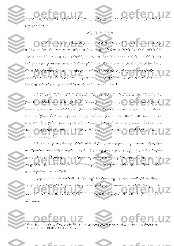 manzil   va   madaniy   qatlamning   turli   alomatlari   va   belgilari   ni   aniqlashtirishga
yordam beradi.
ASOSIY QISM
1. Kishilik tarixiy taraqqiyotini o’rganish, unga xolisona baho va tarixiy
xulosalar   berish   hamda   tarixdan   xulosa   olgan   holda   kelajak   istiqbol   rejalarini
tuzish   har   bir   mutaxassis-tarixchi,   qolaversa   har   bir   inson   oldida   turishi   kerak
bo’lgan asosiy maqsadlardan bo’lmog’i lozim. Shu nuqtai nazardan, Prezidentimiz
Sh.M.Mirziyoyevning «…tarixiy merosni asrab-avaylash, o’rganish va avlodlardan
avlodlarga   qoldirish   davlatimiz   siyosatining   eng   muhim   ustuvor   yo’nalishlaridan
biridir» deb ta’kidlaganlarini ham e’tirof o’tmoq lozim. 2
Sir   emaski,   tarix   fani   manbalar   orqali   yoritiladi.   Manbalar   esa   moddiy   va
yozma manbalarni o’z ichiga oladi. Moddiy manbalarning o’ziga xos xususiyatlari
ularning   alohida   mutaxassislar,   ya’ni   arxeologlar   tomonidan   o’rganilishini   zarur
qilib   qo’yadi.   Arxeologiya   so’zining   ma’nosi   yunoncha     «arxeos»   qadimgi   va
«logos»   fan,   ya’ni   qadimiylik   to’g’risidagi   fan   ma’nosini   anglatadi.   Dastlab   bu
terminni eramizdan avvalgi   IV asrda Aflotun o’zining «Gippiy» dialogida, qadim
zamon haqidagi fan  
1. Sopol   buyumlarining   ishlab   chiqarish     xom   ashyosi   loy   odatda     daryolar
cho‘kmalar   tarkibidan qazib olinadi. O‘zining tarkibiy xususiyati  jixatidan loylar
xar-xil bo‘ladi. Undan   albatta kremney zem, alyuminiy birikmalar,   ishqor, ohak
magniziy     va   temir   birikmalari     uchraydi.     Birlamchi   loylar   va   cho‘kma   loylar
xususiyatlari turli bo‘ladi.
Loy   koalin   deb   ataladi.   Bular   tog‘   jinslarining     kurab   emrilishi   natijasida
shakllangan   bu   kabi   loylar     Kitay,Eron   va   boshqa   mamlakatlarda   uchraydi.   Bu
kulolchilik soxasida bu kabi loylar chinni va koshin buyumlari tushish yoki yog‘siz
deb ataladi.
2
 Мирзиёев Ш.М. «Миллий тараққиёт йўлимизни қатъият билан давом эттириб, янги босқичга кўтарамиз». 
1-жилд. Тошкент «Ўзбекистон» 2017й. Б-29. 