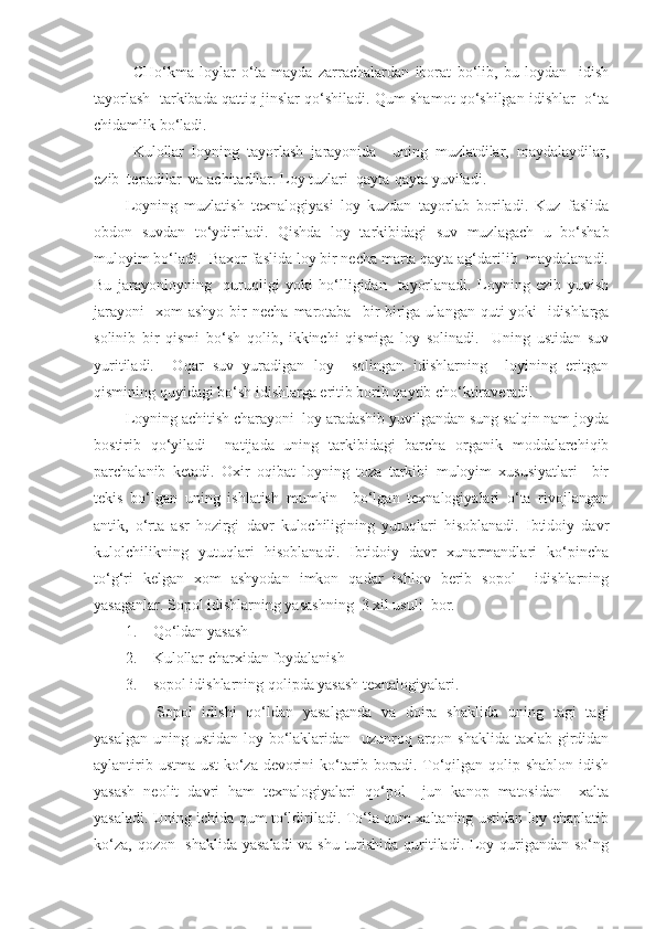 CHo‘kma   loylar   o‘ta   mayda   zarrachalardan   iborat   bo‘lib,   bu   loydan     idish
tayorlash  tarkibada qattiq jinslar qo‘shiladi. Qum shamot qo‘shilgan idishlar  o‘ta
chidamlik bo‘ladi.
Kulollar   loyning   tayorlash   jarayonida     uning   muzlatdilar,   maydalaydilar,
ezib  tepadilar  va achitadilar. Loy tuzlari  qayta-qayta yuviladi. 
Loyning   muzlatish   texnalogiyasi   loy   kuzdan   tayorlab   boriladi.   Kuz   faslida
obdon   suvdan   to‘ydiriladi.   Qishda   loy   tarkibidagi   suv   muzlagach   u   bo‘shab
muloyim bo‘ladi.  Baxor faslida loy bir necha marta qayta ag‘darilib  maydalanadi.
Bu   jarayonloyning     quruqligi   yoki   ho‘lligidan     tayorlanadi.   Loyning   ezib   yuvish
jarayoni     xom  ashyo  bir   necha  marotaba    bir-biriga  ulangan  quti   yoki     idishlarga
solinib   bir   qismi   bo‘sh   qolib,   ikkinchi   qismiga   loy   solinadi.     Uning   ustidan   suv
yuritiladi.     Oqar   suv   yuradigan   loy     solingan   idishlarning     loyining   eritgan
qismining quyidagi bo‘sh idishlarga eritib borib qaytib cho‘ktiraveradi.
Loyning achitish charayoni  loy aradashib yuvilgandan sung salqin nam joyda
bostirib   qo‘yiladi     natijada   uning   tarkibidagi   barcha   organik   moddalarchiqib
parchalanib   ketadi.   Oxir   oqibat   loyning   toza   tarkibi   muloyim   xususiyatlari     bir
tekis   bo‘lgan   uning   ishlatish   mumkin     bo‘lgan   texnalogiyalari   o‘ta   rivojlangan
antik,   o‘rta   asr   hozirgi   davr   kulochiligining   yutuqlari   hisoblanadi.   Ibtidoiy   davr
kulolchilikning   yutuqlari   hisoblanadi.   Ibtidoiy   davr   xunarmandlari   ko‘pincha
to‘g‘ri   kelgan   xom   ashyodan   imkon   qadar   ishlov   berib   sopol     idishlarning
yasaganlar. Sopol idishlarning yasashning  3 xil usuli  bor.
1. Qo‘ldan yasash 
2. Kulollar charxidan foydalanish 
3. sopol idishlarning qolipda yasash texnalogiyalari.
Sopol   idishi   qo‘ldan   yasalganda   va   doira   shaklida   uning   tagi   tagi
yasalgan uning ustidan loy bo‘laklaridan   uzunroq arqon shaklida taxlab girdidan
aylantirib ustma-ust  ko‘za devorini  ko‘tarib boradi. To‘qilgan qolip shablon idish
yasash   neolit   davri   ham   texnalogiyalari   qo‘pol     jun   kanop   matosidan     xalta
yasaladi. Uning ichida qum to‘ldiriladi. To‘la qum xaltaning ustidan loy chaplatib
ko‘za, qozon   shaklida yasaladi  va shu turishida  quritiladi. Loy qurigandan so‘ng 