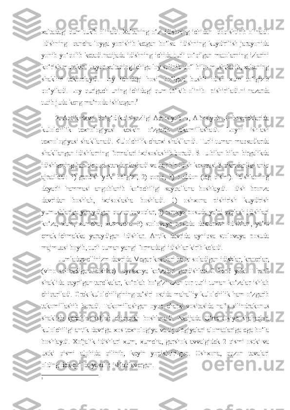 xaltadagi qum tukib olinadi. Xaltaning o‘zi  idishning ichidan   qoqishtirib olinadi.
Idishning     qancha   loyga   yopishib   ketgan   bo‘lsa     idishning   kuydirilish   jarayonida
yonib yo‘qolib ketadi.natijada idishning ichida turli to‘qilgan matolarning izlarini
ko‘rish mumkin. Tayor xaltaning ichiga loy solinib qo‘l bilin mushtlanib, xaltaning
shaklini   takrorlaydi.   Loy   ichidagi   hosil   bo‘lgan   bushli   idish   xum   to‘lgizib
qo‘yiladi.   Loy   qurigach   uning   ichidagi   qum   to‘kib   olinib     pishiriladi. ni   nazarda
tutib juda keng ma’noda ishlatgan. 3
  
2.   Antik   davri   So‘g‘d   kulolsozligi   Afrosiyob   II,   Afrosiyob   III   bosqichlarida
kulolchilik   texnologiyasi   keskin   o‘zgarib   takomillashadi.   Loyni   ishlash
texnologiyasi shakllanadi. Kulolchilik charxi shakllandi. Turli-tuman maqsadlarda
shakllangan idishlarning formalari ixtisoslashib boradi. SHu bilan bilan birgalikda
idishlarning har bir turi standartlashadi va har bir idish kesmasi 3 qismdanligi aniq
ajratiladi:   1)   gardish   yoki   bo‘g‘zi,   2)   qorni,   3)   poddon   (tag   qismi).   Idishlarning
deyarli   hammasi   angoblanib   ko‘pchiligi   sayqallana   boshlaydi.   Idish   bronza
davridan   boshlab,   ixtisoslasha   boshladi.   1)   oshxona   pishirish   kuydirish
yumushlariga yaraydigan qozon-tovoqlar, 2) tarnaya posuda ya’ni saqlash idishlari
ko‘za,   xum,   xumcha,   xurmacha.   3)   stolovaya   posuda   dasturxon   idishlari,   ya’ni
emak-ichmakka   yaraydigan   idishlar.   Antik   davrida   ayniqsa   stolovaya   posuda
majmuasi boyib, turli-tuman yangi formadagi idishlar kirib keladi.
Jumladan ellinizm davrida Megar kosalari baliq soladigan idishlar, kraterlar,
(vino   solinadigan   idishlar)     oynaxoya   ko‘zalari   gardishlari   G   harfi   yoki   T   harfi
shaklida qayrilgan tarelkalar, ko‘plab bo‘g‘zi uzun tor  turli-tuman ko‘zalar ishlab
chiqariladi.   Grek  kulolchiligining  ta’siri   ostida   mahalliy  kulolchilik  ham   o‘zgarib
takomillashib   boradi.   Takomillashgan   oyoq   charxi   vositasida   nafis   silindrakonus
shaklida   qadahlar   ishlab   chiqarish   boshlanadi.   Natijada   O‘rta   Osiyo   shaharlari
kulolchiligi antik davriga xos texnologiya va tipologiyalari alomatlariga ega bo‘la
boshlaydi.   Xo‘jalik   idishlari   xum,   xumcha,   garshok   avvalgidek   2   qismi   ostki   va
ustki   qismi   alohida   qilinib,   keyin   yopishtirilgan.   Oshxona,   qozon   tavalari
oldingidek qo‘lda yasalib ishlatilavergan.
3 