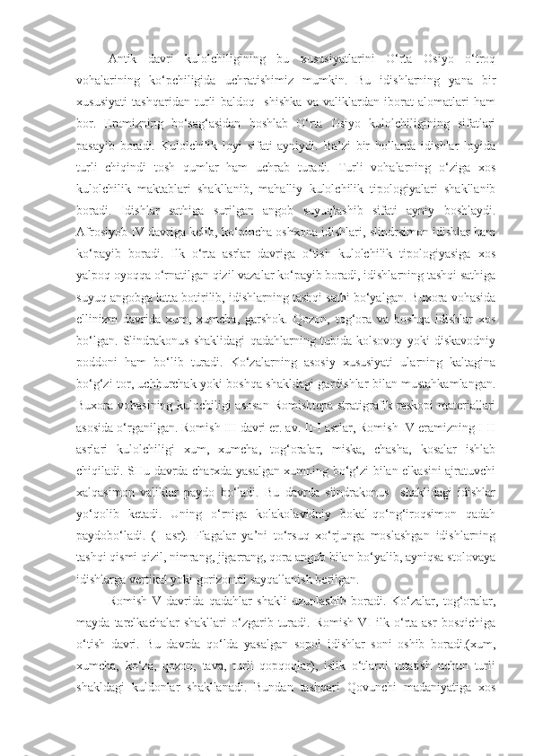 Antik   davri   kulolchiligining   bu   xususiyatlarini   O‘rta   Osiyo   o‘troq
vohalarining   ko‘pchiligida   uchratishimiz   mumkin.   Bu   idishlarning   yana   bir
xususiyati   tashqaridan   turli   baldoq     shishka   va   valiklardan   iborat   alomatlari   ham
bor.   Eramizning   bo‘sag‘asidan   boshlab   O‘rta   Osiyo   kulolchiligining   sifatlari
pasayib   boradi.   Kulolchilik   loyi   sifati   ayniydi.   Ba’zi   bir   hollarda   idishlar   loyida
turli   chiqindi   tosh   qumlar   ham   uchrab   turadi.   Turli   vohalarning   o‘ziga   xos
kulolchilik   maktablari   shakllanib,   mahalliy   kulolchilik   tipologiyalari   shakllanib
boradi.   Idishlar   sathiga   surilgan   angob   suyuqlashib   sifati   ayniy   boshlaydi.
Afrosiyob IV davriga kelib, ko‘pincha oshxona idishlari, slindrsimon idishlar ham
ko‘payib   boradi.   Ilk   o‘rta   asrlar   davriga   o‘tish   kulolchilik   tipologiyasiga   xos
yalpoq oyoqqa o‘rnatilgan qizil vazalar ko‘payib boradi, idishlarning tashqi sathiga
suyuq angobga latta botirilib, idishlarning tashqi sathi bo‘yalgan. Buxora vohasida
ellinizm   davrida   xum,   xumcha,   garshok.   Qozon,   tog‘ora   va   boshqa   idishlar   xos
bo‘lgan.   Slindrakonus   shaklidagi   qadahlarning   tubida   kolsovoy   yoki   diskavodniy
poddoni   ham   bo‘lib   turadi.   Ko‘zalarning   asosiy   xususiyati   ularning   kaltagina
bo‘g‘zi tor, uchburchak yoki boshqa shakldagi gardishlar bilan mustahkamlangan.
Buxora vohasining kulochiligi asosan  Romishtepa stratigrafik raskopi materiallari
asosida o‘rganilgan. Romish III davri er. av. II-I asrlar, Romish IV eramizning I-II
asrlari   kulolchiligi   xum,   xumcha,   tog‘oralar,   miska,   chasha,   kosalar   ishlab
chiqiladi. SHu davrda charxda yasalgan xumning bo‘g‘zi bilan elkasini ajratuvchi
xalqasimon   valiklar   paydo   bo‘ladi.   Bu   davrda   slindrakonus     shaklidagi   idishlar
yo‘qolib   ketadi.   Uning   o‘rniga   kolakolavidniy   bokal-qo‘ng‘iroqsimon   qadah
paydobo‘ladi.   (I   asr).   Flagalar   ya’ni   to‘rsuq   xo‘rjunga   moslashgan   idishlarning
tashqi qismi qizil, nimrang, jigarrang, qora angob bilan bo‘yalib, ayniqsa stolovaya
idishlarga vertikal yoki gorizontal sayqallanish berilgan.
Romish   V   davrida   qadahlar   shakli   uzunlashib   boradi.   Ko‘zalar,   tog‘oralar,
mayda   tarelkachalar   shakllari   o‘zgarib   turadi.   Romish   VI   ilk  o‘rta   asr   bosqichiga
o‘tish   davri.   Bu   davrda   qo‘lda   yasalgan   sopol   idishlar   soni   oshib   boradi.(xum,
xumcha,   ko‘za,   qozon,   tava,   turli   qopqoqlar),   islik   o‘tlarni   tutatish   uchun   turli
shakldagi   kuldonlar   shakllanadi.   Bundan   tashqari   Qovunchi   madaniyatiga   xos 