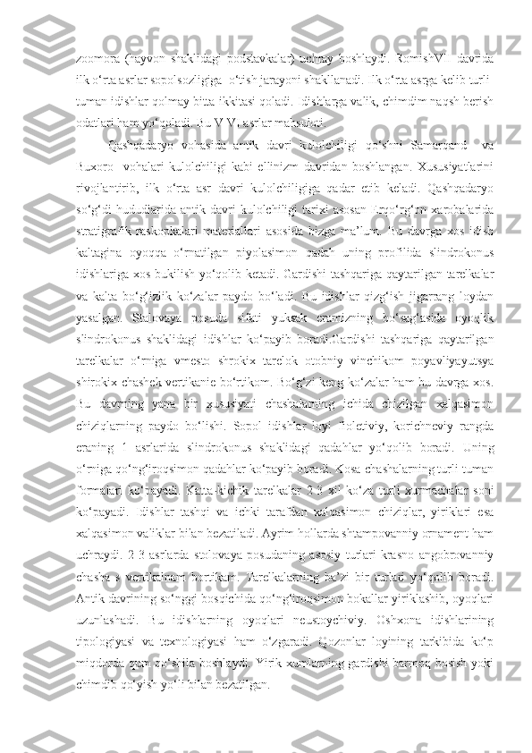 zoomora   (hayvon   shaklidagi   podstavkalar)   uchray   boshlaydi.   RomishVII   davrida
ilk o‘rta asrlar sopolsozligiga  o‘tish jarayoni shakllanadi. Ilk o‘rta asrga kelib turli-
tuman idishlar qolmay bitta-ikkitasi qoladi. Idishlarga valik, chimdim naqsh berish
odatlari ham yo‘qoladi. Bu V-VI asrlar mahsuloti.
Qashqadaryo   vohasida   antik   davri   kulolchiligi   qo‘shni   Samarqand     va
Buxoro     vohalari   kulolchiligi   kabi   ellinizm   davridan   boshlangan.   Xususiyatlarini
rivojlantirib,   ilk   o‘rta   asr   davri   kulolchiligiga   qadar   etib   keladi.   Qashqadaryo
so‘g‘di   hududlarida   antik   davri   kulolchiligi   tarixi   asosan   Erqo‘rg‘on   xarobalarida
stratigrafik   raskopkalari   materiallari   asosida   bizga   ma’lum.   Bu   davrga   xos   idish
kaltagina   oyoqqa   o‘rnatilgan   piyolasimon   qadah   uning   profilida   slindrokonus
idishlariga xos bukilish yo‘qolib ketadi. Gardishi tashqariga qaytarilgan tarelkalar
va   kalta   bo‘g‘izlik   ko‘zalar   paydo   bo‘ladi.   Bu   idishlar   qizg‘ish   jigarrang   loydan
yasalgan.   Stalovaya   posuda   sifati   yuksak   eramizning   bo‘sag‘asida   oyoqlik
slindrokonus   shaklidagi   idishlar   ko‘payib   boradi.Gardishi   tashqariga   qaytarilgan
tarelkalar   o‘rniga   vmesto   shrokix   tarelok   otobniy   vinchikom   poyavliyayutsya
shirokix chashek vertikanie bo‘rtikom. Bo‘g‘zi keng ko‘zalar ham bu davrga xos.
Bu   davrning   yana   bir   xususiyati   chashalarning   ichida   chizilgan   xalqasimon
chiziqlarning   paydo   bo‘lishi.   Sopol   idishlar   loyi   fioletiviy,   korichneviy   rangda
eraning   1   asrlarida   slindrokonus   shaklidagi   qadahlar   yo‘qolib   boradi.   Uning
o‘rniga qo‘ng‘iroqsimon qadahlar ko‘payib boradi. Kosa-chashalarning turli-tuman
formalari   ko‘payadi.   Katta-kichik   tarelkalar   2-3   xil   ko‘za   turli   xurmachalar   soni
ko‘payadi.   Idishlar   tashqi   va   ichki   tarafdan   xalqasimon   chiziqlar,   yiriklari   esa
xalqasimon valiklar bilan bezatiladi. Ayrim hollarda shtampovanniy ornament ham
uchraydi.   2-3   asrlarda   stolovaya   posudaning   asosiy   turlari-krasno   angobrovanniy
chasha   s   vertikalnam   bortikam.   Tarelkalarning   ba’zi   bir   turlari   yo‘qolib   boradi.
Antik davrining so‘nggi bosqichida qo‘ng‘iroqsimon bokallar yiriklashib, oyoqlari
uzunlashadi.   Bu   idishlarning   oyoqlari   neustoychiviy.   Oshxona   idishlarining
tipologiyasi   va   texnologiyasi   ham   o‘zgaradi.   Qozonlar   loyining   tarkibida   ko‘p
miqdorda qum  qo‘shila boshlaydi. Yirik xumlarning gardishi barmoq bosish yoki
chimdib qo‘yish yo‘li bilan bezatilgan.  