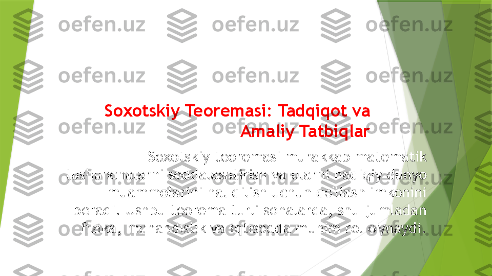 Soxotskiy Teoremasi: Tadqiqot va 
Amaliy Tatbiqlar
Soxotskiy teoremasi murakkab matematik 
tushunchalarni soddalashtirish va ularni haqiqiy dunyo 
muammolarini hal qilish uchun qo'llash imkonini 
beradi. Ushbu teorema turli sohalarda, shu jumladan 
fizika, muhandislik va iqtisodda muhim rol o'ynaydi.                 