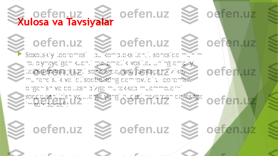 Xulosa va Tavsiyalar

Soxotskiy teoremasi - bu kompleks tahlil sohasida muhim 
rol o'ynaydigan kuchli matematik vosita. Uning amaliy 
tatbiq sohalari turli sohalarda, shu jumladan fizika, 
muhandislik va iqtisodda keng qamrovlidir. Teoremani 
o'rganish va qo'llash bizga murakkab muammolarni 
soddalashtirish va ularga yangi nuqtai nazardan qarashga 
imkon beradi .                 