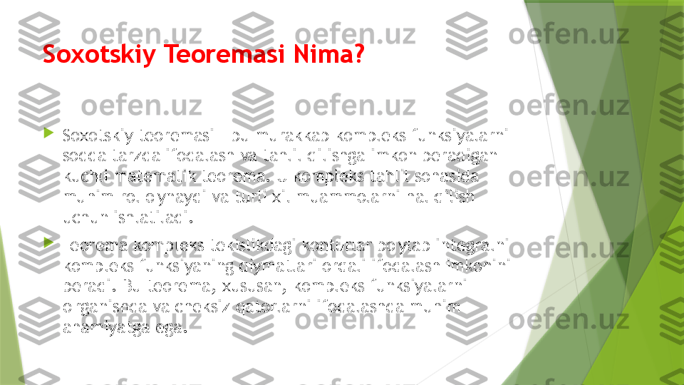 Soxotskiy Teoremasi Nima?

Soxotskiy teoremasi - bu murakkab kompleks funksiyalarni 
sodda tarzda ifodalash va tahlil qilishga imkon beradigan 
kuchli matematik teorema. U kompleks tahlil sohasida 
muhim rol o'ynaydi va turli xil muammolarni hal qilish 
uchun ishlatiladi.

Teorema kompleks tekislikdagi konturlar bo'ylab integralni 
kompleks funksiyaning qiymatlari orqali ifodalash imkonini 
beradi. Bu teorema, xususan, kompleks funksiyalarni 
o'rganishda va cheksiz qatorlarni ifodalashda muhim 
ahamiyatga ega.                 