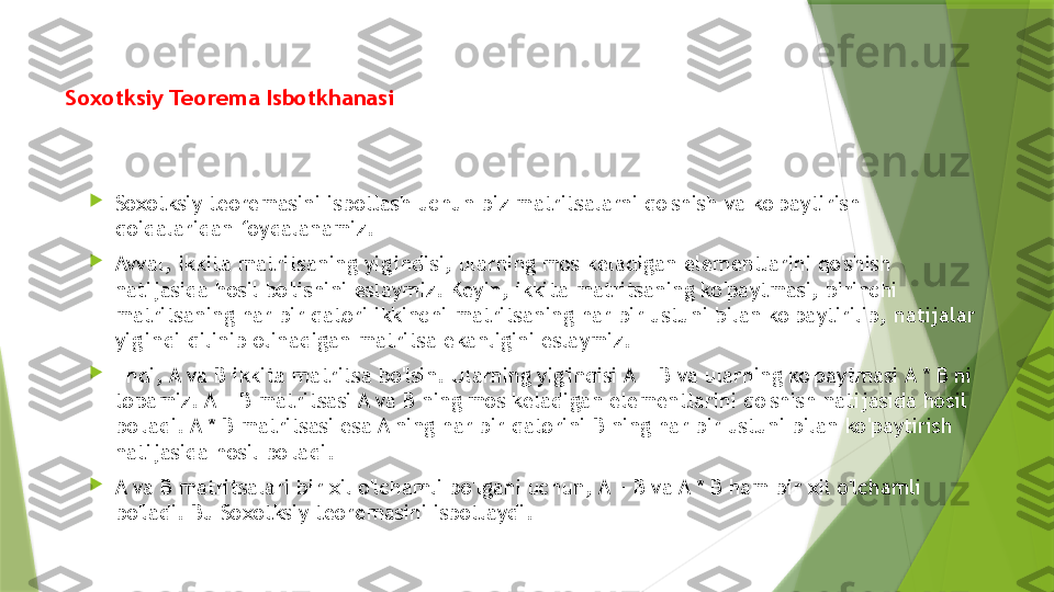 Soxotksiy Teorema Isbotkhanasi

Soxotksiy teoremasini isbotlash uchun biz matritsalarni qo'shish va ko'paytirish 
qoidalaridan foydalanamiz.

Avval, ikkita matritsaning yig'indisi, ularning mos keladigan elementlarini qo'shish 
natijasida hosil bo'lishini eslaymiz. Keyin, ikkita matritsaning ko'paytmasi, birinchi 
matritsaning har bir qatori ikkinchi matritsaning har bir ustuni bilan ko'paytirilib, natijalar 
yig'indi qilinib olinadigan matritsa ekanligini eslaymiz.

Endi, A va B ikkita matritsa bo'lsin. Ularning yig'indisi A + B va ularning ko'paytmasi A * B ni 
topamiz. A + B matritsasi A va B ning mos keladigan elementlarini qo'shish natijasida hosil 
bo'ladi. A * B matritsasi esa A ning har bir qatorini B ning har bir ustuni bilan ko'paytirish 
natijasida hosil bo'ladi.

A va B matritsalari bir xil o'lchamli bo'lgani uchun, A + B va A * B ham bir xil o'lchamli 
bo'ladi. Bu Soxotksiy teoremasini isbotlaydi.                 