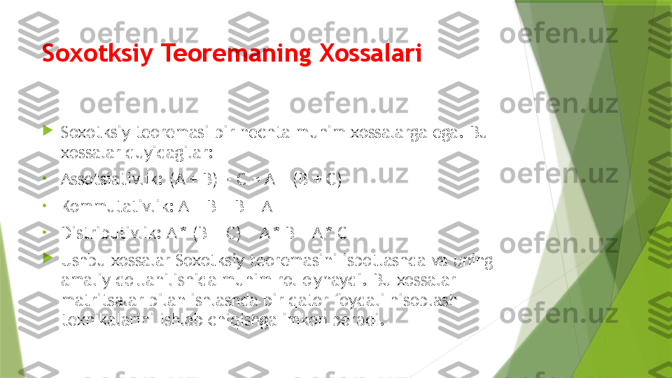 Soxotksiy Teoremaning Xossalari

Soxotksiy teoremasi bir nechta muhim xossalarga ega. Bu 
xossalar quyidagilar:
•
Assotsiativlik: (A + B) + C = A + (B + C)
•
Kommutativlik: A + B = B + A
•
Distributivlik: A * (B + C) = A * B + A * C

Ushbu xossalar Soxotksiy teoremasini isbotlashda va uning 
amaliy qo'llanilishida muhim rol o'ynaydi. Bu xossalar 
matritsalar bilan ishlashda bir qator foydali hisoblash 
texnikalarini ishlab chiqishga imkon beradi.                 