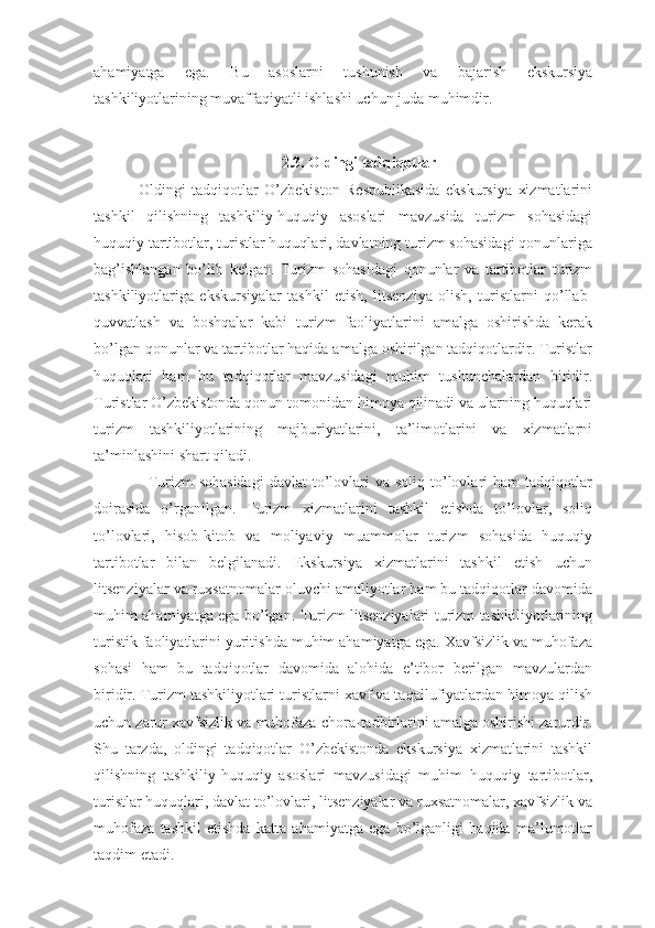 ahamiyatga   ega.   Bu   asoslarni   tushunish   va   bajarish   ekskursiya
tashkiliyotlarining muvaffaqiyatli ishlashi uchun juda muhimdir.
2.3. Oldingi tadqiqotlar
                Oldingi   tadqiqotlar   O’zbekiston   Respublikasida   ekskursiya   xizmatlarini
tashkil   qilishning   tashkiliy-huquqiy   asoslari   mavzusida   turizm   sohasidagi
huquqiy tartibotlar, turistlar huquqlari, davlatning turizm sohasidagi qonunlariga
bag’ishlangan   bo’lib   kelgan.   Turizm   sohasidagi   qonunlar   va   tartibotlar   turizm
tashkiliyotlariga   ekskursiyalar   tashkil   etish,   litsenziya   olish,   turistlarni   qo’llab-
quvvatlash   va   boshqalar   kabi   turizm   faoliyatlarini   amalga   oshirishda   kerak
bo’lgan qonunlar va tartibotlar haqida amalga oshirilgan tadqiqotlardir. Turistlar
huquqlari   ham   bu   tadqiqotlar   mavzusidagi   muhim   tushunchalardan   biridir.
Turistlar O’zbekistonda qonun tomonidan himoya qilinadi va ularning huquqlari
turizm   tashkiliyotlarining   majburiyatlarini,   ta’limotlarini   va   xizmatlarni
ta’minlashini shart qiladi.
                    Turizm  sohasidagi  davlat   to’lovlari  va  soliq  to’lovlari  ham   tadqiqotlar
doirasida   o’rganilgan.   Turizm   xizmatlarini   tashkil   etishda   to’lovlar,   soliq
to’lovlari,   hisob-kitob   va   moliyaviy   muammolar   turizm   sohasida   huquqiy
tartibotlar   bilan   belgilanadi.   Ekskursiya   xizmatlarini   tashkil   etish   uchun
litsenziyalar va ruxsatnomalar oluvchi amaliyotlar ham bu tadqiqotlar davomida
muhim ahamiyatga ega bo’lgan. Turizm litsenziyalari turizm tashkiliyotlarining
turistik faoliyatlarini yuritishda muhim ahamiyatga ega. Xavfsizlik va muhofaza
sohasi   ham   bu   tadqiqotlar   davomida   alohida   e’tibor   berilgan   mavzulardan
biridir. Turizm tashkiliyotlari turistlarni xavf va taqallufiyatlardan himoya qilish
uchun zarur xavfsizlik va muhofaza chora-tadbirlarini amalga oshirishi zarurdir.
Shu   tarzda,   oldingi   tadqiqotlar   O’zbekistonda   ekskursiya   xizmatlarini   tashkil
qilishning   tashkiliy-huquqiy   asoslari   mavzusidagi   muhim   huquqiy   tartibotlar,
turistlar huquqlari, davlat to’lovlari, litsenziyalar va ruxsatnomalar, xavfsizlik va
muhofaza   tashkil   etishda   katta   ahamiyatga   ega   bo’lganligi   haqida   ma’lumotlar
taqdim etadi. 