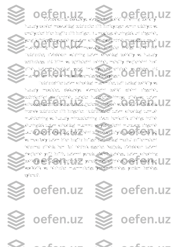                     O’zbekistonda   ekskursiya   xizmatlarini   tashkil   qilishning   tashkiliy-
huquqiy   asoslari   mavzusidagi   tadqiqotlar   olib   borilayotgan   zamon   adabiyot   va
amaliyotlari bilan bog’liq olib borilgan. Bu masalaga shuningdek uni o’rganish,
yangi ko’nikmalar yaratish va turizm sohasini rivojlantirish maqsadida turmush
mushtlarining   ham   qat’nashishi   mavzusida   tajribalar   olishga   intilish   bor.
Tadqiqotlar,   o’zbekiston   xalqining   turizm   sohasidagi   tashkiliy   va   huquqiy
tartibotlarga   oid   bilim   va   tajribalarini   oshirish,   mahalliy   rivojlanishni   hosil
qilish,   turizm   sohasidagi   yangi   imkoniyatlarni   aniqlash   va   ularga   oid
muammolarni hal qilish maqsadida amalga oshirilayotgan. 
                   Tadqiqotchilar turizm  sohasidagi  muammolar, turli turdagi tashkiliy va
huquqiy   masalalar,   ekskursiya   xizmatlarini   tashkil   etishni   o’rganish,
tadbirkorlikni   rivojlantirish,   turistlar   huquqlarini   himoya   qilish   va   turizm
sohasidagi tartibotlar va qonunlar hujjatlarini o’rganish va analiz qilish borasida
intensiv   tadqiqotlar   olib   borganlar.   Tadqiqotchilar   turizm   sohasidagi   turmush
mushtlarining   va   huquqiy   mintaqalarining   o’zaro   hamkorlik   qilishiga   intilish
shuningdek   turizm   sohasidagi   muammo   va   yechimlarini   muntazam   o’rganish
usullari, turizm sohasidagi  rivojlanishni  ta’minlash bo’yicha ravishlarni tanlash
va   masofaviy   turizm   bilan   bog’liq   bo’lgan   turli   turdagi   maqbul   qo’llanmalarni
istiqomat   qilishda   ham   faol   ishtirok   etganlar.   Natijada,   o’zbekiston   turizmi
rivojlanish   yo’li   bo’lib,   turizmni   yanada   o’stirib   turishga,   turizm   sohasining
tashkiliy   va   huquqiy   tartibotlarini   yanada   rivojlantirishga,   turizm   sohasidagi
xavfsizlik   va   islohotlar   muammolariga   yechim   topishga   yordam   berishga
aylanadi. 