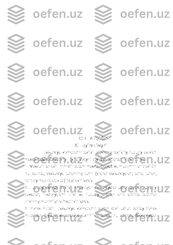III BOB TADQIQOT 
3.1 Loyiha dizayni
                      Ekskursiya   xizmatlarini   tashkil   qilishning   tashkiliy-huquqiy   asoslari
mavzusidagi tadqiqotning loyiha dizayni quyidagi qatlardan iborat bo’ladi:
1.   Mavzuni   tanlash:   Birinchi   qadam   mavzu,   maqsad   va   muqomini   aniqlashdir.
Bu   qatorda,   ekskursiya   turlarining   turini   (shahar   ekskursiyalari,   tabiat   turlari,
ittifoqiy maqolalar, s.ut.) belgilashi kerak.
2.   Huquqiy   asoslar:   Tashkil   etilayotgan   ekskursiyalar   uchun   kerakli   huquqiy
ruxsatlar,   litsenziyalarni   olish   va   huquqiy   jihatdan   aniq   tartibda   tadbirlar
olishning muhimligi ko’rsatilishi kerak.
3.   Biznes   modeli:   Ekskursiya   xizmatlarini   taqdim   etish   uchun   qanday   biznes
modelidan   foydalanish   kerakligi   tushirilishi   kerak.   Bu   qatorda,   ekskursiyalar 