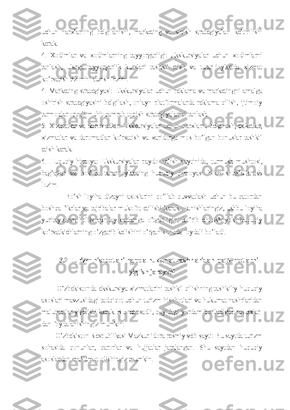 uchun   narxlarning   belgilanishi,   marketing   va   sotish   strategiyalari   keltirilishi
kerak.
4.   Xodimlar   va   xodimlarning   tayyorgarligi:   Ekskursiyalar   uchun   xodimlarni
tanlash,   ularga   tayyorgarlik   kurslari   tashkil   etish   va   turar-joylarida   xizmat
ko’rsatish tizimini tuzish lozim.
4. Marketing strategiyasi:  Ekskursiyalar  uchun reklama  va marketingni  amalga
oshirish   strategiyasini   belgilash,   onlayn   platformalarda   reklama   qilish,   ijtimoiy
tarmoqlar orqali muhit qamrab topish strategiyalarini tanlash.
5.   Xizmatlar   va   daromadlar:   Ekskursiyalar   uchun   narxlarni   belgilash,   paketlar,
xizmatlar   va   daromadlar   ko’rsatish   va   xaridorga   mos   bo’lgan   bonuslar   tashkil
etish kerak.
6.   Huquqiy   himoya:   Ekskursiyalar   paydo   bolish   paytinida,   turmush   mushtosi,
bag’ajlar   va   boshqa   turar-joylarning   huquqiy   himoyasi   bilan   shug’ullanish
lozim.
                  Bo’sh   loyiha   dizayni   asoslarini   qo’llab-quvvatlash   uchun   bu   qatordan
boshqa fikrlar va tajribalar mukofot etilishi kerak. Tanishlaringiz, ushbu loyiha
yuritayotgan   holda   qanday   qadamga   o’tganligini   ko’rib   chiqish   yoki   huquqiy
ko’rsatkichlarning o’zgarib kelishini o’rganish juda foydali bo’ladi.
3.2 Turizm hisobotlari hamda hukumat nashrlaridan ma`lumotlarni
yig`ish jarayoni
        O’zbekistonda ekskursiya xizmatlarini tashkil qilishning tashkiliy-huquqiy
asoslari mavzusidagi tadqiqot uchun turizm hisobotlari va hukumat nashrlaridan
malumotlar yigilishi kerak. Bu maqsadli, quyidagi yordam beriladigan resurslar-
dan foydalanishingiz mumkin:
        O’zbekiston Respublikasi Mazkur idora resmiy veb-sayti: Bu saytda turizm
sohasida   qonunlar,   qarorlar   va   hujjatlar   jamlangan.   Shu   saytdan   huquqiy
asoslardan ma’lumot olishingiz mumkin. 