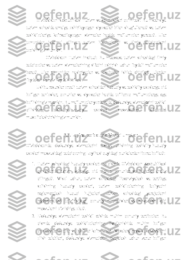          O’zbekiston Respublikasi Turizm va sport ishlari qo’mitasi: Bu instansiya
turizm   sohasida   amalga  oshirilayotgan   siyosatlar   bilan   shug’ullanadi   va   turizm
tashkilotlariga   ko’rsatilayotgan   xizmatlar   haqida   ma’lumotlar   yaratadi.   Ular
tomonidan   iste’mol   qilingan   turizm   hisobotlarini   va   ilmiy   tadqiqotlarni
topishingiz mumkin.
                      O’zbekiston   Turizm   instituti:   Bu   muassasa   turizm   sohasidagi   ilmiy
tadqiqotlar va turizm xizmatlarining sifatini oshirish uchun foydali ma’lumotlar
beradi.   Ular   tomonidan   nashriyatlar   va   hisobotlar   ishlab   chiqiladi,   ulardan
foydalanishingiz foydali bo’ladi.
         Ushbu resurslar orqali turizm sohasidan huquqiy va tashkiliy asoslarga oid
bo’lgan   tanlovlar,   qonunlar   va   siyosatlar   haqida   to’liqroq   ma’lumotlarga   ega
bo’lishingiz mumkin. Bu ma’lumotlar yordamida ekskursiya xizmatlarini tashkil
qilishning   tashkiliy-huquqiy   asoslari   mavzusidagi   tadqiqotni
muvofiqlashtirishingiz mumkin.
3.3. Loyiha haqida batafsil ma`lumotlar
O’zbekistonda   ekskursiya   xizmatlarini   tashkil   qilishning   tashkiliy-huquqiy
asoslari mavzusidagi tadqiqotning Loyihasi quyidagi punktlardan iborat bo’ladi:
1. Turizm sohasidagi huquqiy asoslar: Bu qismda O’zbekiston Respublikasi
qonunlarida   turizm   sohasiga   oid   muhim   qonunlar   va   hujjatlar   analiz
qilingadi.   Misol   uchun,   turizm   sohasidagi   litsenziyalash   va   tartibga
solishning   huquqiy   asoslari,   turizm   tashkilotlarining   faoliyatini
reglamentlash   huquqi   hujjatlari,   turizm   sohasidagi   xarajatlarni
reglamentlash   to’g’risidagi   qonuniy   normativlar   va   hokazolar   kabi
mavzularni o’z ichiga oladi.
2. Ekskursiya   xizmatlarini   tashkil   etishda   muhim   qonuniy   tartibotlar:   Bu
qismda   ekskursiya   tashkilotlarining   rivojlanishida   muhim   bo’lgan
qonuniy tartibotlar  va talablar  ko’rsatiladi. Masalan,  qaysi  litsenziyalarni
olish   talablari,   ekskursiya   xizmatlarini   natijalash   uchun   zarur   bo’lgan 