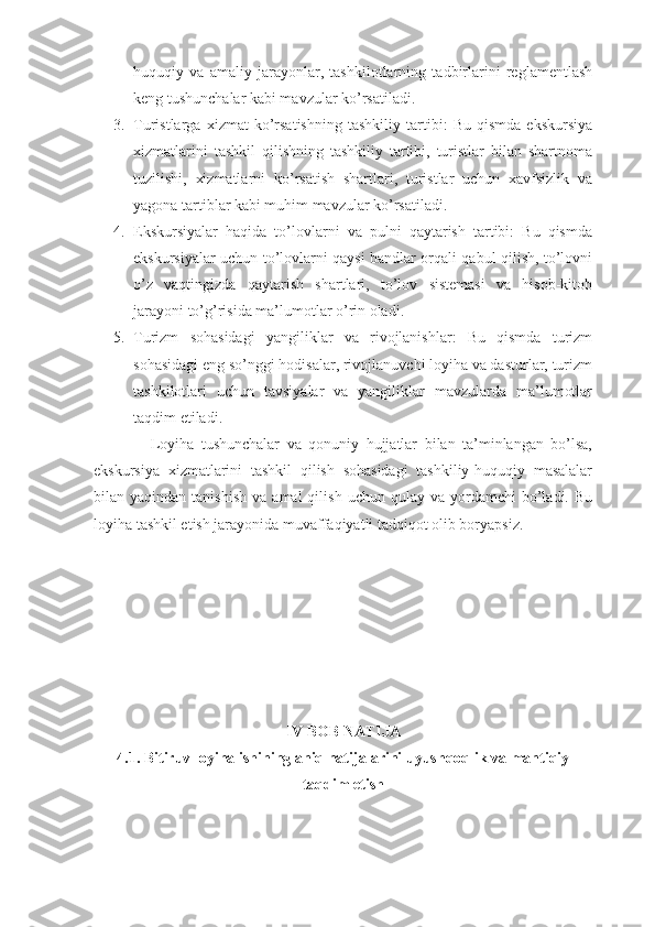 huquqiy   va   amaliy   jarayonlar,   tashkilotlarning   tadbirlarini   reglamentlash
keng tushunchalar kabi mavzular ko’rsatiladi.
3. Turistlarga   xizmat   ko’rsatishning   tashkiliy   tartibi:   Bu   qismda   ekskursiya
xizmatlarini   tashkil   qilishning   tashkiliy   tartibi,   turistlar   bilan   shartnoma
tuzilishi,   xizmatlarni   ko’rsatish   shartlari,   turistlar   uchun   xavfsizlik   va
yagona tartiblar kabi muhim mavzular ko’rsatiladi.
4. Ekskursiyalar   haqida   to’lovlarni   va   pulni   qaytarish   tartibi:   Bu   qismda
ekskursiyalar uchun to’lovlarni qaysi bandlar orqali qabul qilish, to’lovni
o’z   vaqtingizda   qaytarish   shartlari,   to’lov   sistemasi   va   hisob-kitob
jarayoni to’g’risida ma’lumotlar o’rin oladi.
5. Turizm   sohasidagi   yangiliklar   va   rivojlanishlar:   Bu   qismda   turizm
sohasidagi eng so’nggi hodisalar, rivojlanuvchi loyiha va dasturlar, turizm
tashkilotlari   uchun   tavsiyalar   va   yangiliklar   mavzularda   ma’lumotlar
taqdim etiladi.
                Loyiha   tushunchalar   va   qonuniy   hujjatlar   bilan   ta’minlangan   bo’lsa,
ekskursiya   xizmatlarini   tashkil   qilish   sohasidagi   tashkiliy-huquqiy   masalalar
bilan  yaqindan  tanishish   va  amal  qilish   uchun  qulay  va  yordamchi   bo’ladi.  Bu
loyiha tashkil etish jarayonida muvaffaqiyatli tadqiqot olib boryapsiz.
IV BOB NATIJA
4.1. Bitiruv loyiha ishining aniq natijalarini uyushqoqlik va mantiqiy
taqdim etish 