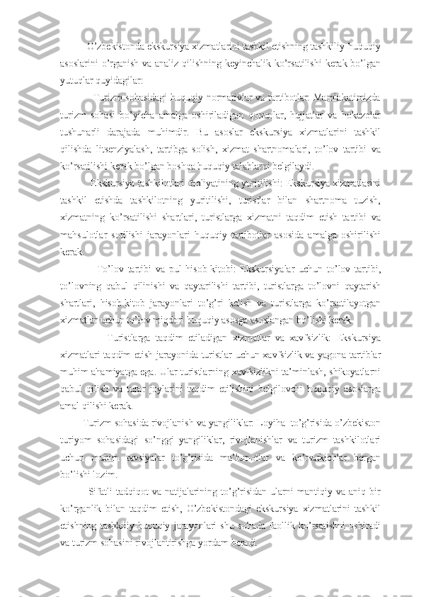           O’zbekistonda ekskursiya xizmatlarini tashkil etishning tashkiliy-huquqiy
asoslarini o’rganish va analiz qilishning keyinchalik ko’rsatilishi  kerak bo’lgan
yutuqlar quyidagilar:
                   Turizm sohasidagi  huquqiy normativlar va tartibotlar: Mamlakatimizda
turizm   sohasi   bo’yicha   amalga   oshiriladigan   qonunlar,   hujjatlar   va   hokazolar
tushunarli   darajada   muhimdir.   Bu   asoslar   ekskursiya   xizmatlarini   tashkil
qilishda   litsenziyalash,   tartibga   solish,   xizmat   shartnomalari,   to’lov   tartibi   va
ko’rsatilishi kerak bo’lgan boshqa huquqiy talablarni belgilaydi.
                   Ekskursiya tashkilotlari faoliyatining yuritilishi: Ekskursiya xizmatlarini
tashkil   etishda   tashkilotning   yuritilishi,   turistlar   bilan   shartnoma   tuzish,
xizmatning   ko’rsatilishi   shartlari,   turistlarga   xizmatni   taqdim   etish   tartibi   va
mahsulotlar   sotilishi   jarayonlari   huquqiy   tartibotlar   asosida   amalga   oshirilishi
kerak.
                  To’lov   tartibi   va   pul   hisob-kitobi:   Ekskursiyalar   uchun   to’lov   tartibi,
to’lovning   qabul   qilinishi   va   qaytarilishi   tartibi,   turistlarga   to’lovni   qaytarish
shartlari,   hisob-kitob   jarayonlari   to’g’ri   kelish   va   turistlarga   ko’rsatilayotgan
xizmatlar uchun to’lov miqdori huquqiy asosga asoslangan bo’lishi kerak.
                  Turistlarga   taqdim   etiladigan   xizmatlar   va   xavfsizlik:   Ekskursiya
xizmatlari taqdim etish jarayonida turistlar uchun xavfsizlik va yagona tartiblar
muhim ahamiyatga ega. Ular turistlarning xavfsizlikni ta’minlash, shikoyatlarni
qabul   qilish   va   turar   joylarini   taqdim   etilishini   belgilovchi   huquqiy   asoslarga
amal qilishi kerak.
        Turizm sohasida rivojlanish va yangiliklar: Loyiha  to’g’risida o’zbekiston
turiyom   sohasidagi   so’nggi   yangiliklar,   rivojlanishlar   va   turizm   tashkilotlari
uchun   muhim   tavsiyalar   to’g’risida   ma’lumotlar   va   ko’rsatkichlar   bergan
bo’lishi lozim.
                Sifatli   tadqiqot   va  natijalarining  to’g’risidan  ularni  mantiqiy  va aniq  bir
ko’rganlik   bilan   taqdim   etish,   O’zbekistondagi   ekskursiya   xizmatlarini   tashkil
etishning   tashkiliy-huquqiy   jarayonlari   shu   sohada   faollik   ko’rsatishni   oshiradi
va turizm sohasini rivojlantirishga yordam beradi. 