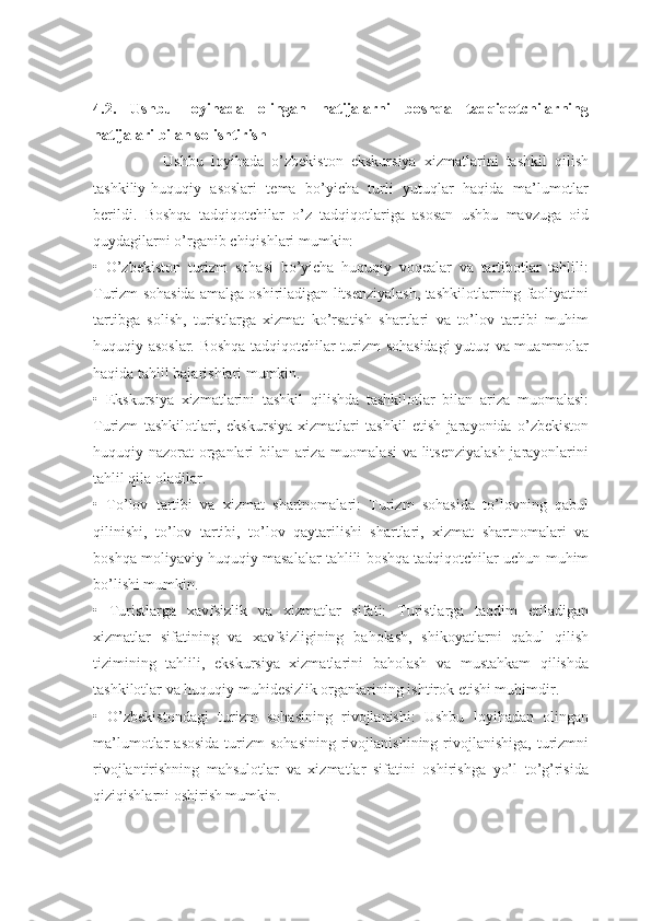 4.2.   Ushbu   loyihada   olingan   natijalarni   boshqa   tadqiqotchilarning
natijalari bilan solishtirish
                  Ushbu   loyihada   o’zbekiston   ekskursiya   xizmatlarini   tashkil   qilish
tashkiliy-huquqiy   asoslari   tema   bo’yicha   turli   yutuqlar   haqida   ma’lumotlar
berildi.   Boshqa   tadqiqotchilar   o’z   tadqiqotlariga   asosan   ushbu   mavzuga   oid
quydagilarni o’rganib chiqishlari mumkin:
•   O’zbekiston   turizm   sohasi   bo’yicha   huquqiy   voqealar   va   tartibotlar   tahlili:
Turizm sohasida amalga oshiriladigan litsenziyalash, tashkilotlarning faoliyatini
tartibga   solish,   turistlarga   xizmat   ko’rsatish   shartlari   va   to’lov   tartibi   muhim
huquqiy asoslar. Boshqa tadqiqotchilar turizm sohasidagi yutuq va muammolar
haqida tahlil bajarishlari mumkin.
•   Ekskursiya   xizmatlarini   tashkil   qilishda   tashkilotlar   bilan   ariza   muomalasi:
Turizm   tashkilotlari,   ekskursiya   xizmatlari   tashkil   etish   jarayonida   o’zbekiston
huquqiy nazorat organlari bilan ariza muomalasi  va litsenziyalash jarayonlarini
tahlil qila oladilar.
•   To’lov   tartibi   va   xizmat   shartnomalari:   Turizm   sohasida   to’lovning   qabul
qilinishi,   to’lov   tartibi,   to’lov   qaytarilishi   shartlari,   xizmat   shartnomalari   va
boshqa moliyaviy huquqiy masalalar tahlili boshqa tadqiqotchilar uchun muhim
bo’lishi mumkin.
•   Turistlarga   xavfsizlik   va   xizmatlar   sifati:   Turistlarga   taqdim   etiladigan
xizmatlar   sifatining   va   xavfsizligining   baholash,   shikoyatlarni   qabul   qilish
tizimining   tahlili,   ekskursiya   xizmatlarini   baholash   va   mustahkam   qilishda
tashkilotlar va huquqiy muhidesizlik organlarining ishtirok etishi muhimdir.
•   O’zbekistondagi   turizm   sohasining   rivojlanishi:   Ushbu   loyihadan   olingan
ma’lumotlar   asosida  turizm   sohasining   rivojlanishining  rivojlanishiga,  turizmni
rivojlantirishning   mahsulotlar   va   xizmatlar   sifatini   oshirishga   yo’l   to’g’risida
qiziqishlarni oshirish mumkin. 