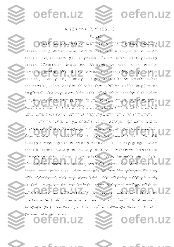 V BOB YAKUNIY BOSQICH
Xulosa 
         O’zbekistonda ekskursiya xizmatlarini tashkil qilishning tashkiliy-huquqiy
asoslari   hozirgi   zamon   huquq   tizimiga   mos   ravishda   belgilangan   va   turizm
sohasini   rivojlantirishga   yo’l   qo’ymoqda.   Turizm   sohasi   tashkiliy-huquqiy
asoslari   O’zbekiston   Respublikasi   Madaniyat   va   sport   ishlari   vazirligi
tomonidan   amalga   oshiriladi.   Bu   tizimda   turizm   sohasidagi   faoliyat   tartibga
solinishi,   litsenziyalash,   litsenziyani   olgan   tashkilotlar   va   shaxslar   uchun
shartnomalar,   turizm   sohasida   ishlov   berishga   qo’yilgan   talablar   keng   jihatdan
belgilanadi. Ekskursiya xizmatlarini tashkil qilish uchun litsenziya olish, turizm
sohasi   litsenziyalash   tizimiga   muvofiq   amal   qilish,   xizmat   ko’rsatish   vaqtining
vaqtincha chiqarilishi shartlari belgilanadi. Bunga qo’shimcha ravishda turistlar
uchun turdagi xavfsizlikni ta’minlash majburiyatlarini ham qo’shish mumkin.
          Turizm sohasida faoliyat ko’rsatish uchun litsenziya olgan tashkilotlar va
shaxslar  turistlarga ko’rsatilayotgan xizmatlar uchun javobgarlikga ega bo’ladi.
Agar   turistlarining   huquqlari   buzilishi   yoki   xavf-xatarlar   sodir   bo’lsa,   ular
huquqiy   himoya   organlari   va   madaniy-markazlar   orqali   himoyaga   ega.   Turizm
sohasida   barcha   huquqiy   va   huquqiy   cheklovlar   muhokama   jarayonlarida
himoyalangan.   Bu   tizimda   turizm   sohasida   ishlov   beruvchilar   va   turistlar
o’rtasidagi   moliyaviy   munosabatlar,   xavfsizlik,   xizmat   sifatini   ta’minlash   va
boshqa   mamlakatlar   bilan   turizm   munosabatlari   ham   himoyalangan.   Shunday
qilib, o’zbekistonda ekskursiya xizmatlarini tashkil qilishning tashkiliy-huquqiy
asoslari   turizm   sohasini   rivojlantirish,   turizm   faoliyatini   tartibga   solish   va
turistlarga   xizmat   ko’rsatish   bo’yicha   huquqiy   tartibotlarni   ta’minlash
maqsadida   keng   qamroqda   amal   qilinadi.   Bu   tizim   turizm   sohasida   barpo
etilayotgan yangiliklar va rivojlanishlarni qo’llab-quvvatlaydi va turizm sohasini
yanada mustahkam qiladi. 