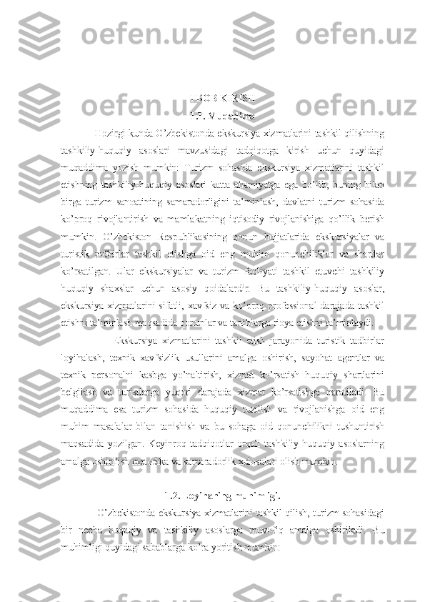 I BOB KIRISH
1.1. Muqadima
                     Hozirgi kunda O’zbekistonda ekskursiya xizmatlarini tashkil qilishning
tashkiliy-huquqiy   asoslari   mavzusidagi   tadqiqotga   kirish   uchun   quyidagi
muqaddima   yozish   mumkin:   Turizm   sohasida   ekskursiya   xizmatlarini   tashkil
etishning   tashkiliy-huquqiy   asoslari   katta   ahamiyatga   ega   bo’lib,   buning   bilan
birga   turizm   sanoatining   samaradorligini   ta’minlash,   davlatni   turizm   sohasida
ko’proq   rivojlantirish   va   mamlakatning   iqtisodiy   rivojlanishiga   qo’llik   berish
mumkin.   O’zbekiston   Respublikasining   qonun   hujjatlarida   ekskursiyalar   va
turistik   tadbirlar   tashkil   etishga   oid   eng   muhim   qonunchiliklar   va   shartlar
ko’rsatilgan.   Ular   ekskursiyalar   va   turizm   faoliyati   tashkil   etuvchi   tashkiliy
huquqiy   shaxslar   uchun   asosiy   qoidalardir.   Bu   tashkiliy-huquqiy   asoslar,
ekskursiya  xizmatlarini  sifatli, xavfsiz va  ko’proq professional  darajada tashkil
etishni ta’minlash maqsadida qonunlar va tartiblarga rioya etishni ta’minlaydi.
                      Ekskursiya   xizmatlarini   tashkil   etish   jarayonida   turistik   tadbirlar
loyihalash,   texnik   xavfsizlik   usullarini   amalga   oshirish,   sayohat   agentlar   va
texnik   personalni   kasbga   yo’naltirish,   xizmat   ko’rsatish   huquqiy   shartlarini
belgilash   va   turistlarga   yuqori   darajada   xizmat   ko’rsatishga   qaratiladi.   Bu
muqaddima   esa   turizm   sohasida   huquqiy   tuzilish   va   rivojlanishga   oid   eng
muhim   masalalar   bilan   tanishish   va   bu   sohaga   oid   qonunchilikni   tushuntirish
maqsadida   yozilgan.   Keyinroq   tadqiqotlar   orqali   tashkiliy-huquqiy   asoslarning
amalga oshirilish metodika va samaradorlik xulosalari olish mumkin.
1.2. Loyihaning muhimligi.
                  O’zbekistonda ekskursiya xizmatlarini tashkil qilish, turizm sohasidagi
bir   necha   huquqiy   va   tashkiliy   asoslarga   muvofiq   amalga   oshiriladi.   Bu
muhimligi quyidagi sabablarga ko’ra yoritish mumkin: 