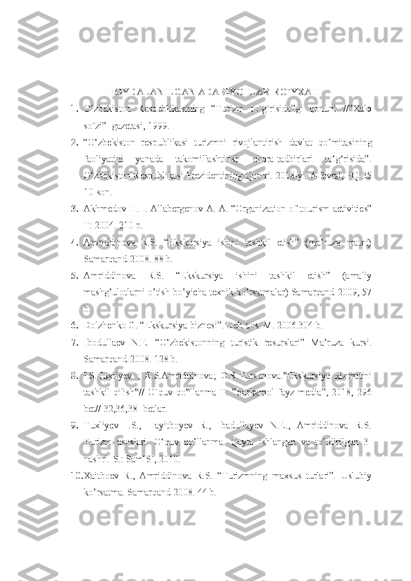 FOYDALANILGAN ADABIYOTLAR RO`YXATI
1. O zbekiston   Respublikasining   “Turizm   to`g`risida”gi   qonuni   //”Xalqʻ
so`zi”  gazetasi, 1999.
2. “O‘zbekiston   respublikasi   turizmni   rivojlantirish   davlat   q o mitasining	
ʻ
faoliyatini   yanada   takomillashtirish   chora-tadbirlari   to‘g‘risida”.
O‘zbekiston Respublikasi Prezidentining Qarori. 2018-yil 6-fevral, PQ-35
10-son.
3. Akhmedov H. I. Allabergenov A. A. “Organization of tourism activities”
T: 2004. 210 p.
4. Amriddinova   R.S.   “Ekskursiya   ishini   tashkil   etish”   (ma’ruza   matni)
Samarqand 2008. 88 b.
5. Amriddinova   R.S.   “Ekskursiya   ishini   tashkil   etish”   (amaliy
mashg’ulotlarni o’tish bo’yicha texnik ko’rsatmalar) Samarqand 2009, 57
b.
6. Dolzhenko G. “Ekskursiya biznesi”. Uch.pos. M. 2006.304 b.
7. Ibodullaev   N.E.   “O‘zbekistonning   turistik   resurslari”   Ma’ruza   kursi.
Samarqand 2008. 128 b.
8. I.S.Tuxliyev   ;   R.S.Amriddinova;   G.R.Tursunova. Ekskursiya   xizmatini	
‟
tashkil   qilish //   O`quv   qo llanma   T:   ”Barkamol   fayz   media”,   2018,   296	
‟ ‟
bet// 32,36,38- betlar.
9. Tuxliyev   I.S.,   Hayitboyev   R.,   Ibadullayev   N.E.,   Amriddinova   R.S.
Turizm   asoslari.   O‘quv   qo’llanma.   Qayta   ishlangan   va   to ldirilgan   3-	
ʻ
nashri.-S.: SamlSI, 2010.
10. Xaitboev   R.,   Amriddinova   R.S.   “Turizmning   maxsus   turlari”.   Uslubiy
ko’rsatma. Samarqand 2008. 44 b. 