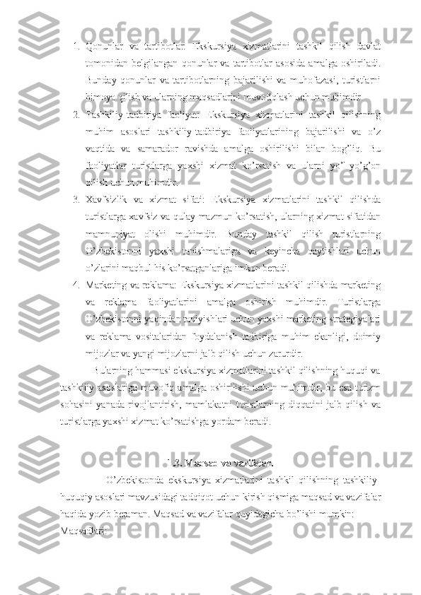 1. Qonunlar   va   tartibotlar:   Ekskursiya   xizmatlarini   tashkil   qilish   davlat
tomonidan   belgilangan   qonunlar   va   tartibotlar   asosida   amalga   oshiriladi.
Bunday   qonunlar   va   tartibotlarning   bajarilishi   va   muhofazasi,   turistlarni
himoya qilish va ularning maqsadlarini muvofiqlash uchun muhimdir.
2. Tashkiliy-tadbiriya   faoliyat:   Ekskursiya   xizmatlarini   tashkil   qilishning
muhim   asoslari   tashkiliy-tadbiriya   faoliyatlarining   bajarilishi   va   o’z
vaqtida   va   samarador   ravishda   amalga   oshirilishi   bilan   bog’liq.   Bu
faoliyatlar   turistlarga   yaxshi   xizmat   ko’rsatish   va   ularni   yo’l-yo’g’on
qilish uchun muhimdir.
3. Xavfsizlik   va   xizmat   sifati:   Ekskursiya   xizmatlarini   tashkil   qilishda
turistlarga xavfsiz va qulay mazmun ko’rsatish, ularning xizmat sifatidan
mamnuniyat   olishi   muhimdir.   Bunday   tashkil   qilish   turistlarning
O’zbekistonni   yaxshi   tanishmalariga   va   keyincha   qaytishlari   uchun
o’zlarini maqbul his ko’rsatganlariga imkon beradi.
4. Marketing va reklama: Ekskursiya xizmatlarini tashkil qilishda marketing
va   reklama   faoliyatlarini   amalga   oshirish   muhimdir.   Turistlarga
O’zbekistonni yaqindan taniyishlari uchun yaxshi marketing strategiyalari
va   reklama   vositalaridan   foydalanish   tadbiriga   muhim   ekanligi,   doimiy
mijozlar va yangi mijozlarni jalb qilish uchun zarurdir.
            Bularning hammasi ekskursiya xizmatlarini tashkil qilishning huquqi va
tashkiliy asoslariga  muvofiq amalga  oshirilishi  uchun muhimdir, bu esa  turizm
sohasini   yanada   rivojlantirish,   mamlakatni   turistlarning   diqqatini   jalb   qilish   va
turistlarga yaxshi xizmat ko’rsatishga yordam beradi.
1.3. Maqsad va vazifalar.
                    O’zbekistonda   ekskursiya   xizmatlarini   tashkil   qilishning   tashkiliy-
huquqiy asoslari mavzusidagi tadqiqot uchun kirish qismiga maqsad va vazifalar
haqida yozib beraman. Maqsad va vazifalar quyidagicha bo’lishi mumkin:
Maqsadlari: 