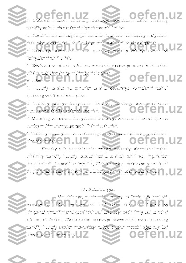 1.   O’zbekiston   turizm   sohasidagi   ekskursiya   xizmatlarini   tashkil   qilishning
tashkiliy va huquqiy asoslarini o’rganish va tahlil qilish.
2.   Davlat   tomonidan   belgilangan   qonunlar,   tartibotlar   va   huquqiy   me’yorlarni
ekskursiya xizmatlarini tashkil qilishga qanday ta’sir qilishining o’rganish.
3.   Ekskursiya   xizmatlarini   tashkil   qilishning   tashkiliy-tadbiriya   asoslari   va
faoliyatlarini tahlil qilish.
4.   Xavfsizlik   va   xizmat   sifati   muammolarini   ekskursiya   xizmatlarini   tashkil
qilishda tashkil etishning muhimligini o’rganish.
Vazifalari:
1.   Huquqiy   asoslar   va   qonunlar   asosida   ekskursiya   xizmatlarini   tashkil
qilishning vazifalarni tahlil qilish.
2.   Tashkiliy-tadbiriya   faoliyatlarini   tizimlash,   turistlarga   xizmat   ko’rsatish
huquqiy va tashkiliy asoslarini o’rganish.
3.   Marketing   va   reklama   faoliyatlarini   ekskursiya   xizmatlarini   tashkil   qilishda
qanday muhim ahamiyatga ega bo’lishini tushunish.
4. Tashkiliy-hududiylarni va turistlarning himoyasi uchun qilinadigan tadbirlarni
o’rganib chiqish.
                     Shunday qilib, bu tadqiqotning maqsadi ekskursiya xizmatlarini tashkil
qilishning   tashkiliy-huquqiy   asoslari   haqida   tafsilotli   tahlil   va   o’rganishdan
iborat   bo’ladi.   Bu   vazifalar   bajarilib,   O’zbekistondagi   ekskursiya   xizmatlarini
rivojlantirish va turizm sohasini yanada barqaror qilish uchun zarur bo’ladi.
1.4. Metodologiya.
                          Metodologiya,   tadqiqotning   qanday   usullarda   olib   borilishi,
maqsadlarni,   topilgan   ma’lumotlarni   tahlil   qilish,   natijalarni   o’rganish   va
o’ngavqati bir tahlilni amalga oshirish usullarini belgilovchi ilmiy usullar birligi
sifatida   ta’riflanadi.   O’zbekistonda   ekskursiya   xizmatlarini   tashkil   qilishning
tashkiliy-huquqiy   asoslari   mavzusidagi   tadqiqot   uchun   metodologiya   quyidagi
jarayonlarni o’z ichiga oladi: 