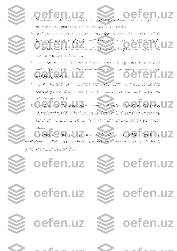 1. Maqsadlarni belgilash: Tadqiqotning asosiy maqsadi, muammoni yechish
va muammoni yechishda qo’llangan usullar aniqlanadi.
2. Ma’lumotlar   to’plash   usullari:   Exsursiya   xizmatlarini   tashkil   qilish
huquqiy   asoslari   to’g’risida   ma’lumotlar   to’plash   uchun   anketalash,
intreview, statistik ma’lumotlar to’plash, yurisdiktsiya qonun hujjatlari va
boshqa metodlar qo’llaniladi.
3. Tahlil va natijalar: Topilgan ma’lumotlar tahlil qilingan vaqtlarda mavjud
ma’qullar   asosida   tahlillar   amalga   oshiriladi   va   maqsadli   natijalarga
yetishishga intiladiladi.
4. Tavsif   va   ta’riflash:   Tadqiqot   natijalari,   dapir   va   maqullar   asosida
ekskursiya   xizmatlarini   tashkil   qilish   huquqiy   asoslari   tavsiflangan   va
ta’riflangan bo’ladi.
5. Qabul   va   justifikatsiya:   Tadqiqot   natijalari   mukofotlanadi   va   ekskursiya
xizmatlarini tashkil qilish huquqiy asoslari ustida o’zgarishlar kiritishning
sabablari   va   talablar   ustida   hisob-kitoblarni   amalga   oshirishga   imkon
beradi.
           Bu quyidagi metodologiya uchun kerak bo’lgan mohiyatdan foydalanish
tajribalarni   qo’llab-quvvatlantirish,   samarali   ma’lumotlar   olish   va   lozimlik
yonalishlarda amalga oshiriladi. 