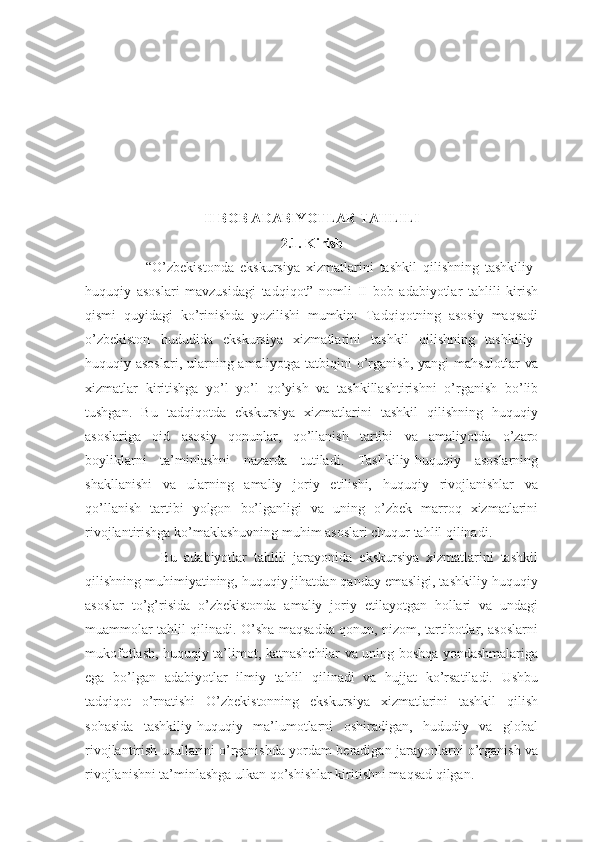 II BOB ADABIYOTLAR TAHLILI 
2.1. Kirish
                    “O’zbekistonda   ekskursiya   xizmatlarini   tashkil   qilishning   tashkiliy-
huquqiy   asoslari   mavzusidagi   tadqiqot”   nomli   II   bob   adabiyotlar   tahlili   kirish
qismi   quyidagi   ko’rinishda   yozilishi   mumkin:   Tadqiqotning   asosiy   maqsadi
o’zbekiston   hududida   ekskursiya   xizmatlarini   tashkil   qilishning   tashkiliy-
huquqiy asoslari, ularning amaliyotga tatbiqini o’rganish, yangi mahsulotlar  va
xizmatlar   kiritishga   yo’l   yo’l   qo’yish   va   tashkillashtirishni   o’rganish   bo’lib
tushgan.   Bu   tadqiqotda   ekskursiya   xizmatlarini   tashkil   qilishning   huquqiy
asoslariga   oid   asosiy   qonunlar,   qo’llanish   tartibi   va   amaliyotda   o’zaro
boyliklarni   ta’minlashni   nazarda   tutiladi.   Tashkiliy-huquqiy   asoslarning
shakllanishi   va   ularning   amaliy   joriy   etilishi,   huquqiy   rivojlanishlar   va
qo’llanish   tartibi   yolgon   bo’lganligi   va   uning   o’zbek   marroq   xizmatlarini
rivojlantirishga ko’maklashuvning muhim asoslari chuqur tahlil qilinadi. 
                      Bu   adabiyotlar   tahlili   jarayonida   ekskursiya   xizmatlarini   tashkil
qilishning muhimiyatining, huquqiy jihatdan qanday emasligi, tashkiliy-huquqiy
asoslar   to’g’risida   o’zbekistonda   amaliy   joriy   etilayotgan   hollari   va   undagi
muammolar tahlil qilinadi. O’sha maqsadda qonun, nizom, tartibotlar, asoslarni
mukofotlash, huquqiy ta’limot, katnashchilar va uning boshqa yondashmalariga
ega   bo’lgan   adabiyotlar   ilmiy   tahlil   qilinadi   va   hujjat   ko’rsatiladi.   Ushbu
tadqiqot   o’rnatishi   O’zbekistonning   ekskursiya   xizmatlarini   tashkil   qilish
sohasida   tashkiliy-huquqiy   ma’lumotlarni   oshiradigan,   hududiy   va   global
rivojlantirish usullarini o’rganishda yordam beradigan jarayonlarni o’rganish va
rivojlanishni ta’minlashga ulkan qo’shishlar kiritishni maqsad qilgan. 