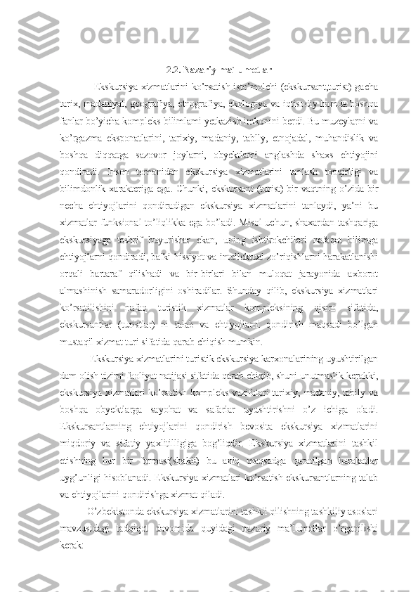 2.2. Nazariy ma`lumotlar
                     Ekskursiya xizmatlarini ko’rsatish iste’molchi (ekskursant,turist) gacha
tarix, madaniyat, geografiya, etnografiya, ekologiya va iqtisodiy hamda boshqa
fanlar bo’yicha kompleks bilimlami yetkazish imkonini berdi. Bu muzeylarni va
ko’rgazma   eksponatlarini,   tarixiy,   madaniy,   tablly,   etnojadal,   muhandislik   va
boshqa   diqqatga   sazovor   joylarni,   obyektlami   anglashda   shaxs   ehtiyojini
qondiradi.   Inson   tomonidan   ekskursiya   xizmatlarini   tanlash   topqirligi   va
bilimdonlik  xarakteriga  ega.  Chunki,  ekskursant   (turist)  bir  vaqtning  o’zida bir
necha   ehtiyojlarini   qondiradigan   ekskursiya   xizmatlarini   tanlaydi,   ya’ni   bu
xizmatlar funksional to’liqlikka ega bo’ladi. Misol uchun, shaxardan tashqariga
ekskursiyaga   tashrif   buyurishar   ekan,   uning   ishtirokchilari   nafaqat   bilimga
ehtiyojlarni qondiradi, balki hissiyot va intellektual zo’riqishlarni harakatlanishi
orqali   bartaraf   qilishadi   va   bir-birlari   bilan   muloqat   jarayonida   axborot
almashinish   samaradorligini   oshiradilar.   Shunday   qilib,   ekskursiya   xizmatlari
ko’rsatilishini   nafaq   turistik   xizmatlar   kompleksining   qismi   sifatida,
ekskursantlar   (turistlar)   ni   talab   va   ehtiyojlarni   qondirish   maqsadi   bo’lgan
mustaqil xizmat turi sifatida qarab chiqish mumkin.
            Ekskursiya xizmatlarini turistik ekskursiya karxonalarining uyushtirilgan
dam olish tizimi faoliyat natijasi sifatida qarab chiqib, shuni unutmaslik kerakki,
ekskursiya xizmatlari ko’rsatish kompleks vazifalari tarixiy, madaniy, tabily va
boshqa   obyektlarga   sayohat   va   safarlar   uyushtirishni   o’z   ichiga   oladi.
Ekskursantlarning   ehtiyojlarini   qondirish   bevosita   ekskursiya   xizmatlarini
miqdoriy   va   sifatiy   yaxlitilligiga   bog’liqdir.   Ekskursiya   xizmatlarini   tashkil
etishning   har   bir   formasi(shakli)   bu   aniq   maqsadga   qaratilgan   harakatlar
uyg’unligi hisoblanadi. Ekskursiya xizmatlari ko’rsatish ekskursantlarning talab
va ehtiyojlarini qondirishga xizmat qiladi.
           O’zbekistonda ekskursiya xizmatlarini tashkil qilishning tashkiliy asoslari
mavzusidagi   tadqiqot   davomida   quyidagi   nazariy   ma’lumotlar   o’rganilishi
kerak: 