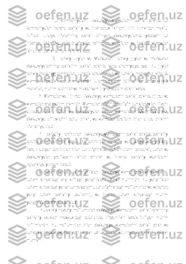                   1.   Tur   Kompaniyalari:   Ekskursiya   xizmatlarini   tashkil   etishda   tur
kompaniyalari   barcha   tashkiliy   va   boshqaruv   ishlarni   olib   borishdan   mas’ul
bo’ladi.   Ularga   o’zlarining   tashkil   qilingan   ekskursiyalarida   yetakchi   tur
liderlari,   gidro   va   gidrodrug’aylar,   rehberlar,   vaqo’alar   va   boshqa   xizmatlar
ishlab chiqarishda ham ishtirok etadi.
                    2.   Tarixiy   Joylar   va   Markazlar:   Tarixiy   joylar   va   markazlar
ekskursiyalarining   tashkilini   tashkil   etishda   katta   ahamiyatga   ega.   Bu   joylar
tarixiy-madaniy   qimmatlar,   turistik   atraksionlar   va   turistik   markazlar   sifatida
xizmat   ko’rsatish   uchun   muhimdir.   Ular   turistlarni   jalb   qilish   uchun   ajoyib
manzilar, muhim tadbirlar va mustahkam joylar taqdim etishi kerak.
                 3. Xizmatlar va Tijorat: Ekskursiya xizmatlarini tashkil etishda tijorat va
xizmatlar eng muhim qismidir. Xizmatlar to’g’ridan-to’g’ri turistlar bilan o’zaro
aloqani   tuzish,   turlar   va   ekskursiyalar   uchun   xizmatlarni   takomillashtirish,
ekskursiya   to’lovlarini   qabul   qilish,   va   xizmatlar   tarafdori   bilan   aloqa   qilishni
o’z ichiga oladi.
           4. Tashkiliy Tartibotlar: Ekskursiya xizmatlarini tashkil etishda tashkiliy
tartibotlar   o’rganilishi   kerak.   Bu   tartibotlar   tashkiliy   va   boshqaruvda   yordam
bera   oladigan   tartibotlar   bilan   tur   to’g’risida   ma’lumotlarni   tarqatish,   turlar   va
ekskursiyalar   grafikasini   ishlab   chiqish   va   boshqa   tashkiliy   vazifalarni
bajarishga yordam beradi.
          5. Turizm Sohasidagi Yangiliklar: Ekskursiya xizmatlarini tashkil etishda
turizm   sohasidagi   eng   so’nggi   yangiliklarni   bilish   muhimdir.   Bu   yangiliklar
turizm sohasidagi yangi tur paketlarni, tur to’g’risidagi ma’lumotlar va xabarlar,
yangi   turizm   tashkiliy   usullarini,   va   boshqa   turizm   sohasidagi   muhim
yangiliklarni o’z ichiga oladi.
                 Bu asosiy nazariy ma’lumotlar ekskursiya xizmatlarini tashkil etishning
tashkiliy   asoslari   mavzusidagi   tadqiqotda   o’rganilishi   kerak   bo’lgan   muhim
bo’limlardir.   Bu   ma’lumotlar   bilan   ekskursiya   xizmatlarini   tashkil   etish   va
turistik sohada muvaffaqiyatli ishlash uchun kerakli salohiyat va bilimni oshirish
mumkin. 