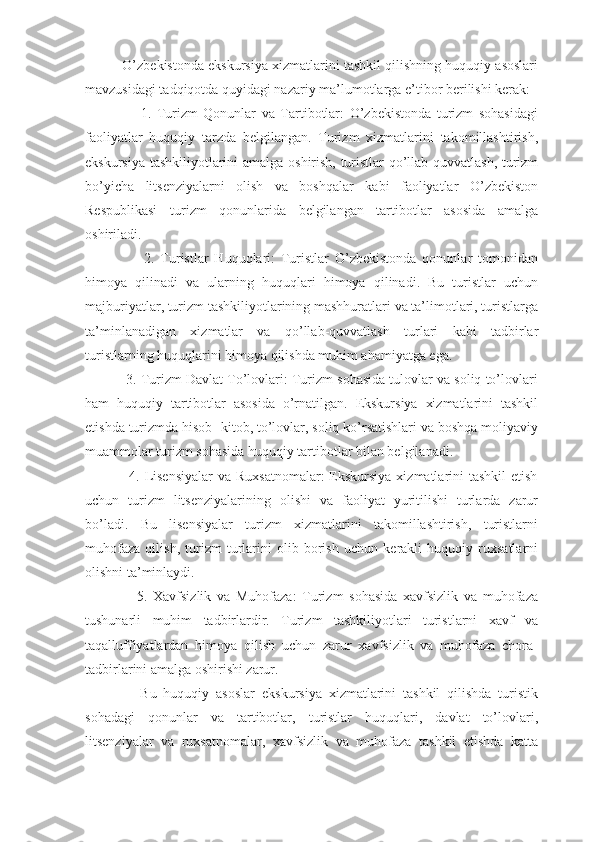           O’zbekistonda ekskursiya xizmatlarini tashkil qilishning huquqiy asoslari
mavzusidagi tadqiqotda quyidagi nazariy ma’lumotlarga e’tibor berilishi kerak:
                    1.   Turizm   Qonunlar   va   Tartibotlar:   O’zbekistonda   turizm   sohasidagi
faoliyatlar   huquqiy   tarzda   belgilangan.   Turizm   xizmatlarini   takomillashtirish,
ekskursiya tashkiliyotlarini amalga oshirish, turistlar qo’llab-quvvatlash, turizm
bo’yicha   litsenziyalarni   olish   va   boshqalar   kabi   faoliyatlar   O’zbekiston
Respublikasi   turizm   qonunlarida   belgilangan   tartibotlar   asosida   amalga
oshiriladi.
                    2.   Turistlar   Huquqlari:   Turistlar   O’zbekistonda   qonunlar   tomonidan
himoya   qilinadi   va   ularning   huquqlari   himoya   qilinadi.   Bu   turistlar   uchun
majburiyatlar, turizm tashkiliyotlarining mashhuratlari va ta’limotlari, turistlarga
ta’minlanadigan   xizmatlar   va   qo’llab-quvvatlash   turlari   kabi   tadbirlar
turistlarning huquqlarini himoya qilishda muhim ahamiyatga ega.
           3. Turizm Davlat To’lovlari: Turizm sohasida tulovlar va soliq to’lovlari
ham   huquqiy   tartibotlar   asosida   o’rnatilgan.   Ekskursiya   xizmatlarini   tashkil
etishda turizmda hisob- kitob, to’lovlar, soliq ko’rsatishlari va boshqa moliyaviy
muammolar turizm sohasida huquqiy tartibotlar bilan belgilanadi.
                 4. Lisensiyalar  va Ruxsatnomalar:  Ekskursiya  xizmatlarini  tashkil  etish
uchun   turizm   litsenziyalarining   olishi   va   faoliyat   yuritilishi   turlarda   zarur
bo’ladi.   Bu   lisensiyalar   turizm   xizmatlarini   takomillashtirish,   turistlarni
muhofaza   qilish,   turizm   turlarini   olib   borish   uchun   kerakli   huquqiy   ruxsatlarni
olishni ta’minlaydi.
                  5.   Xavfsizlik   va   Muhofaza:   Turizm   sohasida   xavfsizlik   va   muhofaza
tushunarli   muhim   tadbirlardir.   Turizm   tashkiliyotlari   turistlarni   xavf   va
taqalluffiyatlardan   himoya   qilish   uchun   zarur   xavfsizlik   va   muhofaza   chora-
tadbirlarini amalga oshirishi zarur.
                Bu   huquqiy   asoslar   ekskursiya   xizmatlarini   tashkil   qilishda   turistik
sohadagi   qonunlar   va   tartibotlar,   turistlar   huquqlari,   davlat   to’lovlari,
litsenziyalar   va   ruxsatnomalar,   xavfsizlik   va   muhofaza   tashkil   etishda   katta 