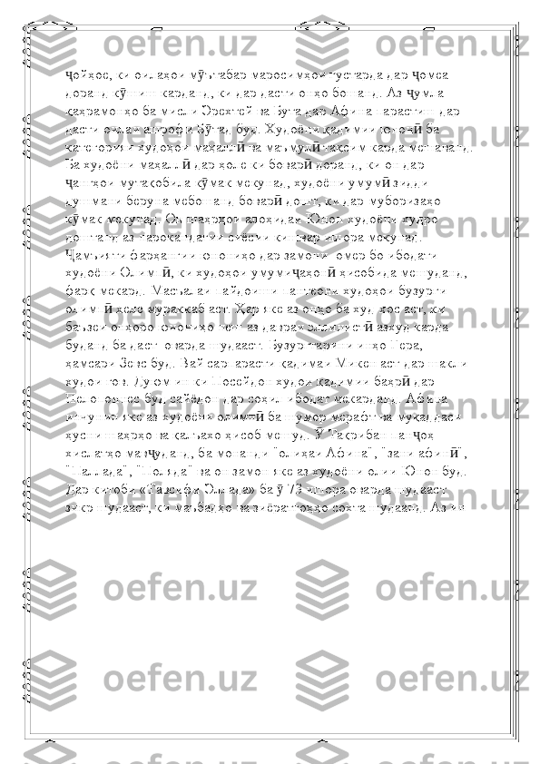 ойҳое, ки оилаҳои м ътабар маросимҳои густарда дар  омеа ҷ ӯ ҷ
доранд   к шиш карданд, ки дар дасти онҳо бошанд. Аз  умла 	
ӯ ҷ
қаҳрамонҳо ба мисли Эрехтей ва Бута дар Афина   парастиш дар 
дасти оилаи ашрофи Б тад буд.	
ӯ   Худоёни қадимии юнон  ба 	ӣ
категорияи худоҳои маҳалл  ва маъмул  тақсим карда мешаванд.	
ӣ ӣ
Ба худоёни маҳалл	
ӣ   дар ҳоле ки бовар  доранд, ки он дар 	ӣ
ангҳои мутақобила к мак мекунад, худоёни умум  зидди 	
ҷ ӯ ӣ
душмани беруна мебошанд   бовар  дошт, ки дар муборизаҳо 	
ӣ
к мак мекунад. Он шаҳрҳои алоҳидаи Юнон худоёни худро 	
ӯ
доштанд   аз парокандагии сиёсии кишвар ишора мекунад. 
амъияти фарҳангии юнониҳо дар замони 
Ҷ   омер   бо ибодати 
худоёни Олимп , ки худоҳои умуми аҳон  ҳисобида мешуданд, 	
ӣ ҷ ӣ
фарқ мекард.   Масъалаи пайдоиши пантеони худоҳои бузурги 
олимп  хеле мураккаб аст. Ҳар яке аз онҳо ба худ	
ӣ   хос аст, ки 
баъзеи онҳоро юнониҳо пеш аз давраи эллинист  азхуд карда 	
ӣ
буданд   ба даст    оварда шудааст.   Бузургтарини инҳо Гера, 
ҳамсари Зевс буд. Вай сарпарасти қадимаи Микен аст   дар шакли 
худои гов. Дуюм ин ки Посейдон худои қадимии баҳр  дар 	
ӣ
Пелопоннес буд   сайёдон дар соҳил ибодат мекарданд.   Афина 
инчунин яке аз худоёни олимп  ба шумор мерафт ва муқаддаси 	
ӣ
ҳусни шаҳрҳо ва қалъахо ҳисоб мешуд. 	
Ӯ   Тақрибан пан оҳ 	ҷ
хислатҳо мав уданд, ба монанди "олиҳаи Афина", "зани афин ", 	
ҷ ӣ
"Паллада", "Поляда" ва   он замон яке аз худоёни олии Юнон буд. 
Дар китоби «Тавсифи Эллада» ба   73 ишора оварда шудааст	
ӯ  
зикр шудааст, ки маъбадҳо ва зиёратгоҳҳо сохта шудаанд. Аз ин  