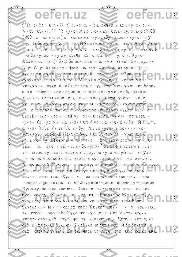 (Ра), ки бо шаҳри Он (Гелиополис) алоқаманд аст, худои олии 
Миср гардид. 11-12-   худои Амон, ки дар давраи сулолаҳо (2100-
1800 пеш аз милод) он қадар машҳур набуд   асосии худоёни   ӯ
шуд ва бо худои пешини ол  Ра ҳамроҳ шуда, шакли Амон-Раро 	
ӣ
гирифт.    Дар нати аи муттаҳид	
ҷ   шавии кишвар, худоёни маҳалл  	ӣ
низ ба худоёни дуюмдара а табдил ёфтанд	
ҷ   шуданд. Худои 
Ҳермопол Тот (Ибис) бо роҳнамоии олимон ва котибон, худои 
Сиут Анут   ба ҳокими  аҳон, олиҳаи Латопол ба худои  анг, 	
ҷ ҷ
худои Коптус ба пешвои хори иён	
ҷ   гардонд ва гайра.   Яке аз 
гур ҳҳои динҳои қадимии Миср бо эътиқод ва маросимҳои 	
ӯ
мардумии деҳқон	
ӣ   пайваст карда шудааст. Маълумот дар бораи 
онҳо нисбатан кам аст, зеро динҳои мардум  дар ёдгориҳои 	
ӣ
қадимии хатт  мебошанд	
ӣ   на динҳои давлат  гузориш дода 	ӣ
мешаванд. Аммо, динҳои давлат  низ эътиқоди худро доранд	
ӣ  
нишон додани таъсир. Ин таъсирро дар симои худоёни дини 
расм : худои ҳосилхез  мушоҳида кардан мумкин аставвалин 	
ӣ ӣ
худои Коптус Мин, олиҳаи Феб Амон, олиҳаи филфант  Xnum, 	
ӣ
олиҳаи Delta Isis ва   h.k. ки буд. Аммо худои асосии динҳои 
мардумии деҳқон  Осирис буд.	
ӣ   Дар Мисри қадим метавон 
ҳолатҳои худо  кардани подшоҳон - фиръавнҳоро мушоҳида 	
ӣ
кард.   Подшоҳони қадим, ки ба худои Гор са да мекарданд, ки 	
ҷ
кишварро муттаҳид мекарданд, худро худо мегуфтанд   ки  ро 	
ӯ
паноҳгоҳ меҳисобиданд ва ҳатто худро бо номаш меномиданд. 
Аз сулолаи 5,   Фиръавн писари худои офтоб Ран ҳисобида мешуд.
Донистани подшоҳонро ҳамчун фарзандони Худо   то аввали 
милод давом кард. Худи подшоҳ маросимҳои асосии диниро 
шахсан и ро мекард:	
ҷ   ки маъбадҳоро таъсис додааст,   танҳо ба 	ӯ
Худо қурбониҳо меовард. Коҳинон   ки танхо аз номи подшох 
амал мекард. Шаҳрвандон дар назди   заминро б сида, са да 	
ӯ ӯ ҷ
карданд,   гуфтани номи подшоҳ манъ аст ва тасвири   дар 	
ӯ
рамзҳои дин  инъикос ёфтааст. Ҳамааш ҳамин	
ӣ   нишон медиҳад, 
ки насаби шоҳона ба Худо тааллуқ дошт.   Дар Мисри қадим 
маросимҳои дафн тадри ан рушд мекарданд.  асади марде, ки 	
ҷ Ҷ
қаблан фавтида буд   паҳл  хобида ва дар як ояг  бо баъзе ашё 
ӯ ҷ ӣ
дафн карда шудаанд. Баъзан  асадро пора-пора дафн мекарданд.	
ҷ 