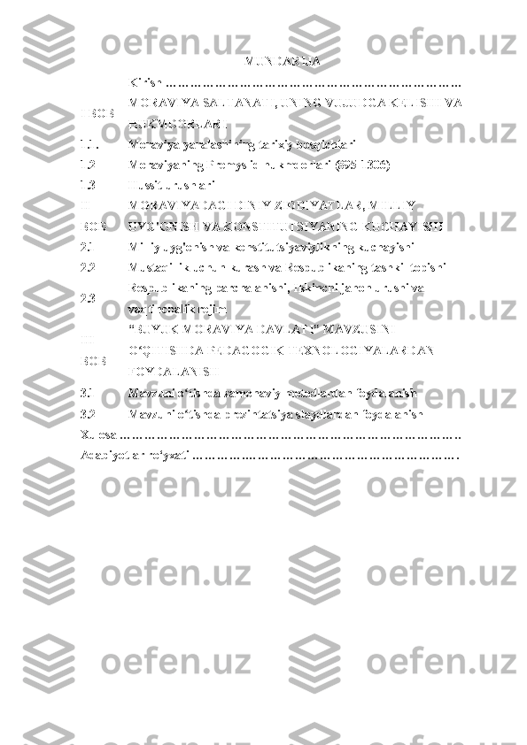 MUNDARIJA
  Kirish ………………………………………………………………  
I	
 BOB MORAVIYA  	
SALTANATI,	 UNING	 VUJUDGA	 KELISHI	 VA
HUKMDORLARI  
1.1. Moraviya  	
yaralashining	 tarixiy	 bosqichlari  
1.2 Moraviyaning	
 Premyslid  	hukmdorlari	 (895-1306)  
1.3 Hussit  	
urushlari  
II	
 
BOB MORAVIYADAGI	 DINIY	 ZIDDIYATLAR,	 MILLIY	 
UYG'ONISH	
 VA	 KONSTITUTSIYANING	 KUCHAYISHI  
2.1 Milliy	
 uyg'onish	 va	 konstitutsiyaviylikning	 kuchayishi  
2.2 Mustaqillik	
 uchun	 kurash	 va	 Respublikaning	 tashkil	 topishi  
2.3 Respublikaning	
 parchalanishi,	  Ikkinchi	 jahon	 urushi  	va	 
vaqtinchalik	
 rejim  
III	
 
BOB “BUYUK	
 MORAVIYA	 DAVLATI”	 MAVZUSINI	 
O QITISHDA	
 PEDAGOGIK	 TEXNOLOGIYALARDAN	 	ʻ
FOYDALANISH
3.1 Mavzuni	
 o tishda	 zamonaviy	 metodlardan	 foydalanish	ʻ
3.2 Mavzuni	
 o tishda	 prezintatsiya	 slaydlardan	 foydalanish	ʻ
Xulosa	
 ………………………………………………………………………..  
Adabiyotlar	
 ro‘yxati	 ………….…………………………………………….   